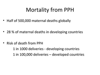 Mortality from PPH
• Half of 500,000 maternal deaths globally

• 28 % of maternal deaths in developing countries

• Risk of death from PPH
      1 in 1000 deliveries - developing countries
      1 in 100,000 deliveries – developed countries
 