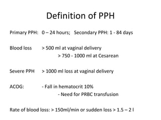 Definition of PPH
Primary PPH: 0 – 24 hours; Secondary PPH: 1 - 84 days

Blood loss     > 500 ml at vaginal delivery
                      > 750 - 1000 ml at Cesarean

Severe PPH     > 1000 ml loss at vaginal delivery

ACOG:          - Fall in hematocrit 10%
                        - Need for PRBC transfusion

Rate of blood loss: > 150ml/min or sudden loss > 1.5 – 2 l
 