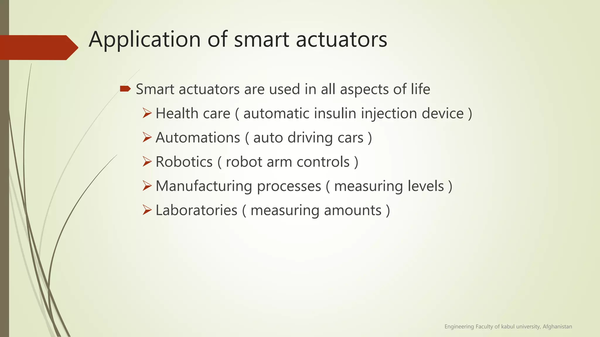 Application of smart actuators
 Smart actuators are used in all aspects of life
Health care ( automatic insulin injection device )
Automations ( auto driving cars )
Robotics ( robot arm controls )
Manufacturing processes ( measuring levels )
Laboratories ( measuring amounts )
Engineering Faculty of kabul university, Afghanistan
 