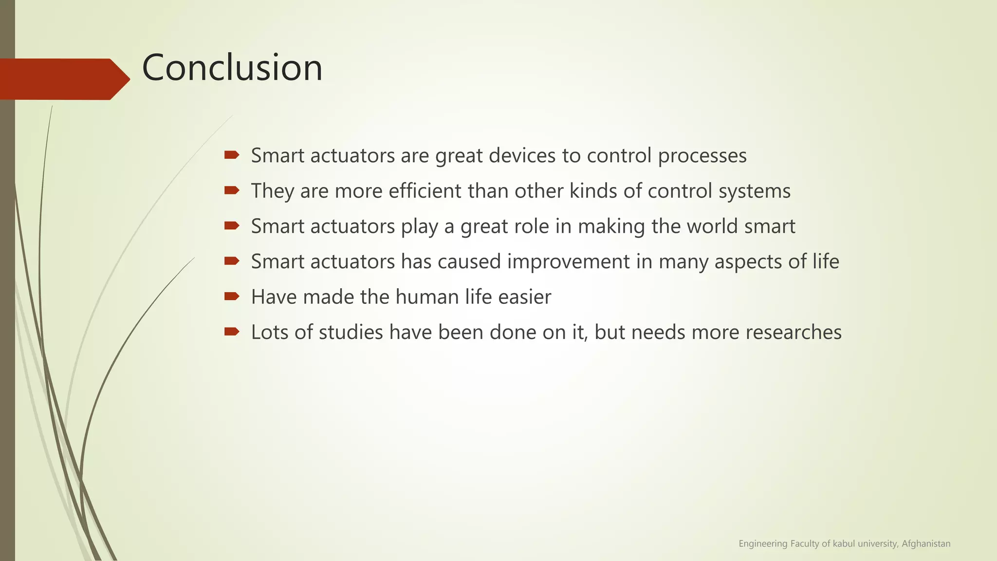 Conclusion
 Smart actuators are great devices to control processes
 They are more efficient than other kinds of control systems
 Smart actuators play a great role in making the world smart
 Smart actuators has caused improvement in many aspects of life
 Have made the human life easier
 Lots of studies have been done on it, but needs more researches
Engineering Faculty of kabul university, Afghanistan
 