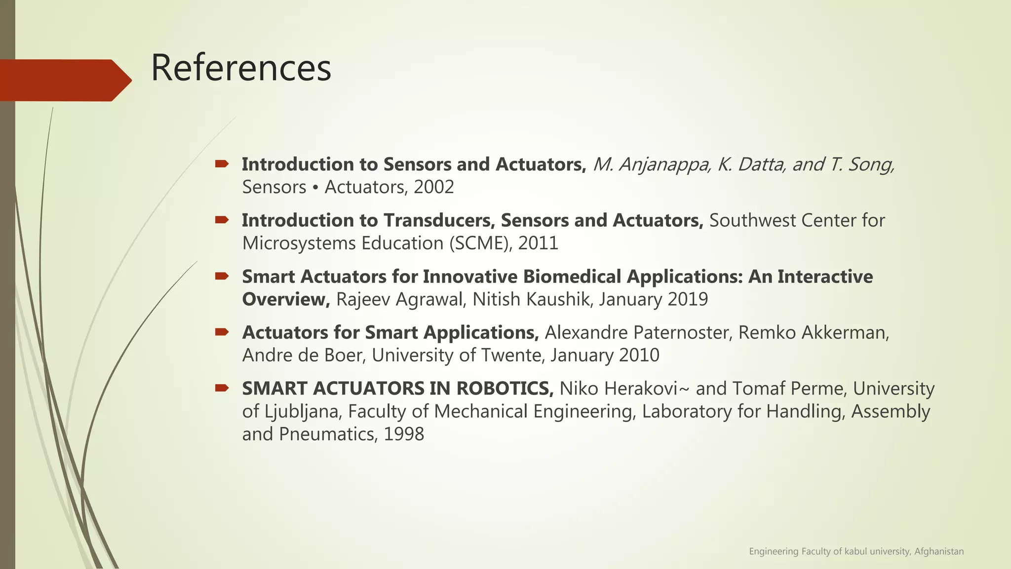 References
 Introduction to Sensors and Actuators, M. Anjanappa, K. Datta, and T. Song,
Sensors • Actuators, 2002
 Introduction to Transducers, Sensors and Actuators, Southwest Center for
Microsystems Education (SCME), 2011
 Smart Actuators for Innovative Biomedical Applications: An Interactive
Overview, Rajeev Agrawal, Nitish Kaushik, January 2019
 Actuators for Smart Applications, Alexandre Paternoster, Remko Akkerman,
Andre de Boer, University of Twente, January 2010
 SMART ACTUATORS IN ROBOTICS, Niko Herakovi~ and Tomaf Perme, University
of Ljubljana, Faculty of Mechanical Engineering, Laboratory for Handling, Assembly
and Pneumatics, 1998
Engineering Faculty of kabul university, Afghanistan
 