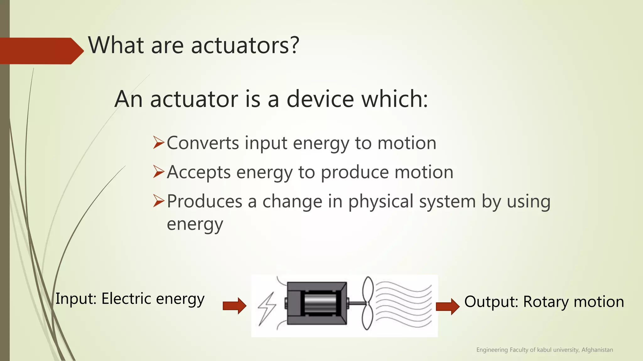 An actuator is a device which:
Converts input energy to motion
Accepts energy to produce motion
Produces a change in physical system by using
energy
What are actuators?
Input: Electric energy Output: Rotary motion
Engineering Faculty of kabul university, Afghanistan
 