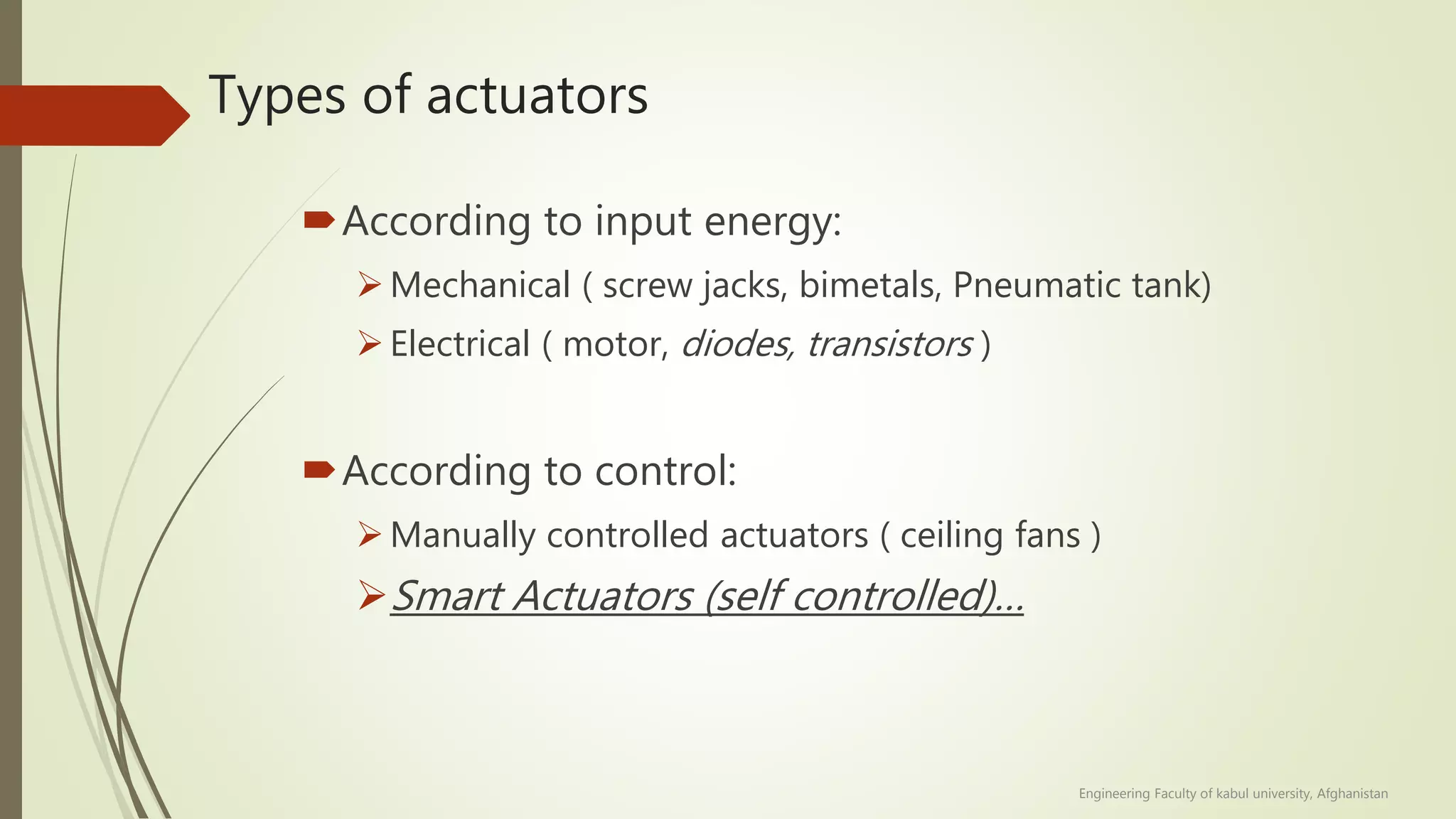 Types of actuators
According to input energy:
Mechanical ( screw jacks, bimetals, Pneumatic tank)
Electrical ( motor, diodes, transistors )
According to control:
Manually controlled actuators ( ceiling fans )
Smart Actuators (self controlled)…
Engineering Faculty of kabul university, Afghanistan
 