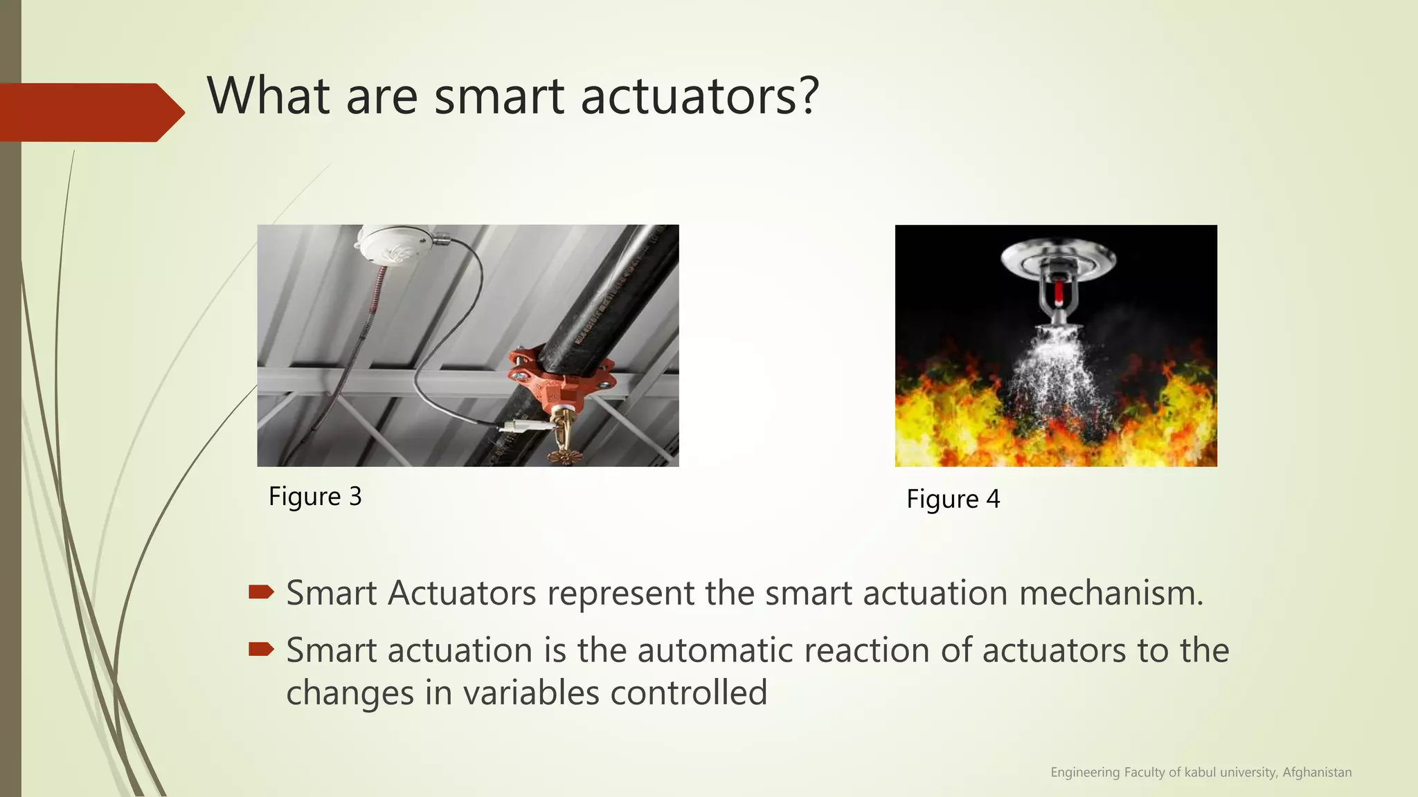 What are smart actuators?
 Smart Actuators represent the smart actuation mechanism.
 Smart actuation is the automatic reaction of actuators to the
changes in variables controlled
Figure 3 Figure 4
Engineering Faculty of kabul university, Afghanistan
 