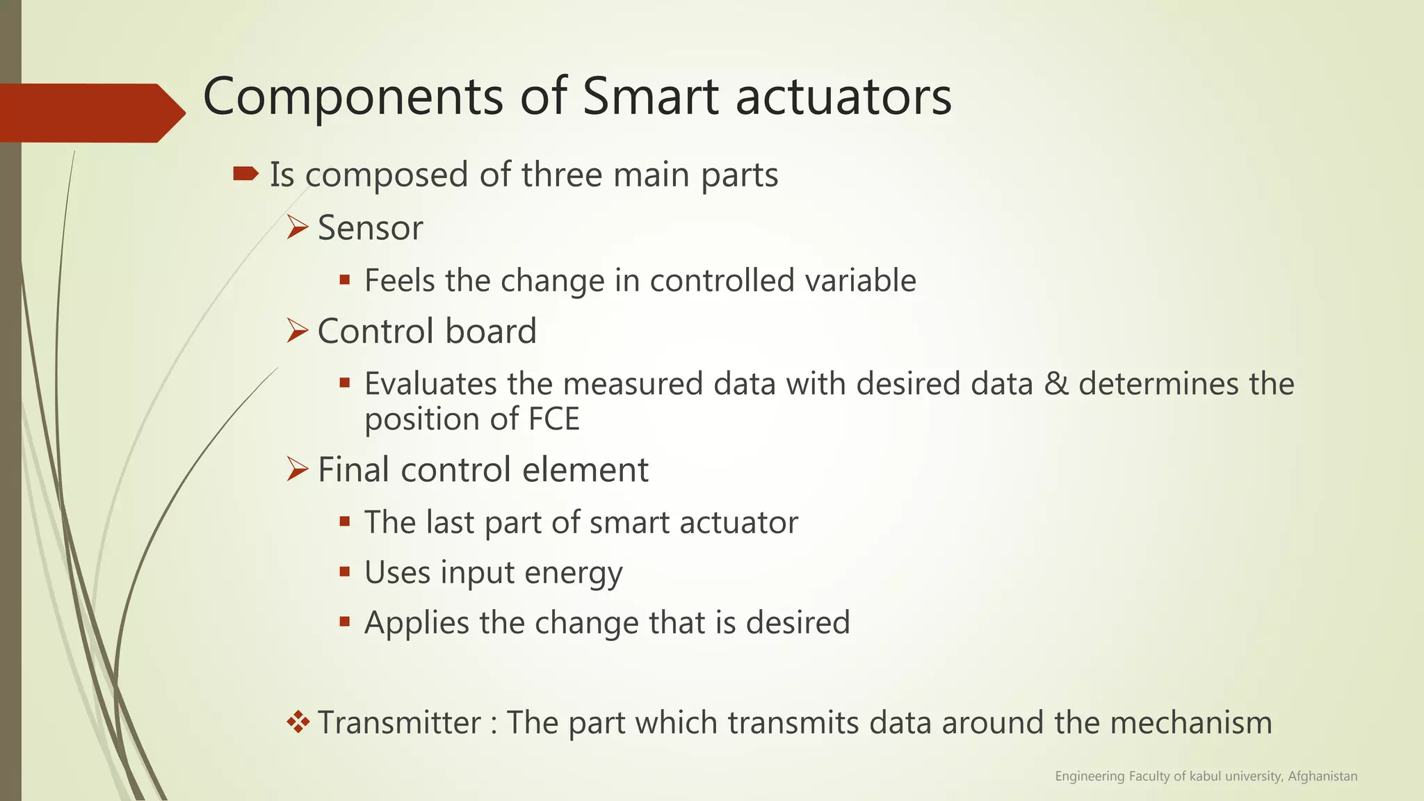 Components of Smart actuators
 Is composed of three main parts
Sensor
 Feels the change in controlled variable
Control board
 Evaluates the measured data with desired data & determines the
position of FCE
Final control element
 The last part of smart actuator
 Uses input energy
 Applies the change that is desired
Transmitter : The part which transmits data around the mechanism
Engineering Faculty of kabul university, Afghanistan
 
