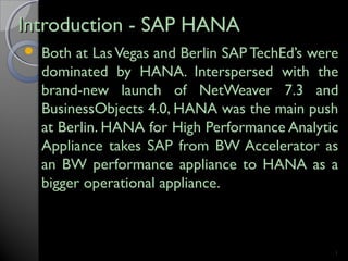 Introduction - SAP HANAIntroduction - SAP HANA
 Both at LasVegas and Berlin SAP TechEd’s were
dominated by HANA. Interspersed with the
brand-new launch of NetWeaver 7.3 and
BusinessObjects 4.0, HANA was the main push
at Berlin. HANA for High Performance Analytic
Appliance takes SAP from BW Accelerator as
an BW performance appliance to HANA as a
bigger operational appliance.
1
 