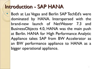 Introduction - SAP HANA
   Both at Las Vegas and Berlin SAP TechEd’s were
    dominated by HANA. Interspersed with the
    brand-new launch of NetWeaver 7.3 and
    BusinessObjects 4.0, HANA was the main push
    at Berlin. HANA for High Performance Analytic
    Appliance takes SAP from BW Accelerator as
    an BW performance appliance to HANA as a
    bigger operational appliance.



                                                1
 