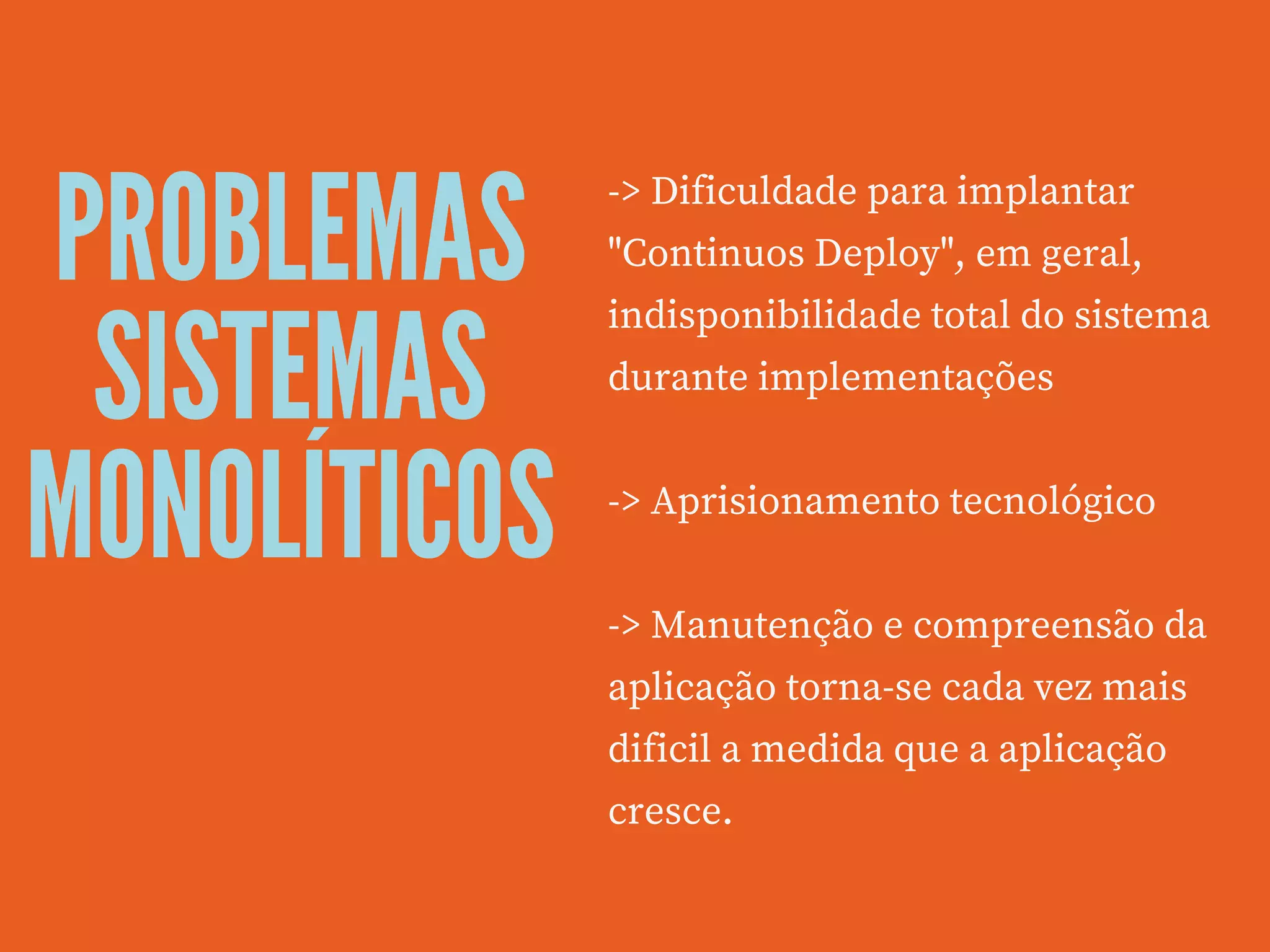 PROBLEMAS
SISTEMAS
MONOLÍTICOS
-> Dificuldade para implantar
"Continuos Deploy", em geral,
indisponibilidade total do sistema
durante implementações
-> Aprisionamento tecnológico 
-> Manutenção e compreensão da
aplicação torna-se cada vez mais
dificil a medida que a aplicação
cresce.
 