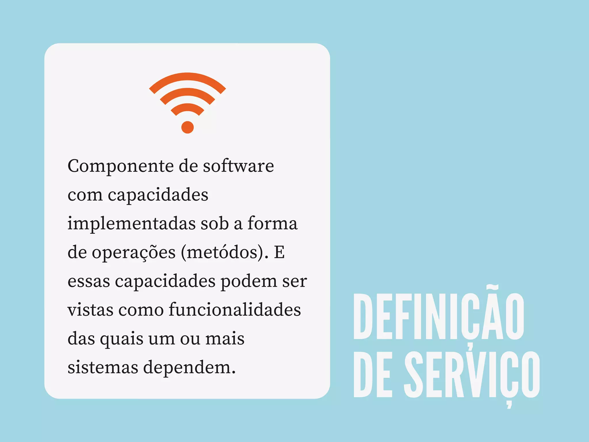 DEFINIÇÃO
DE SERVIÇO
Componente de software
com capacidades
implementadas sob a forma
de operações (metódos). E
essas capacidades podem ser
vistas como funcionalidades
das quais um ou mais
sistemas dependem.
 