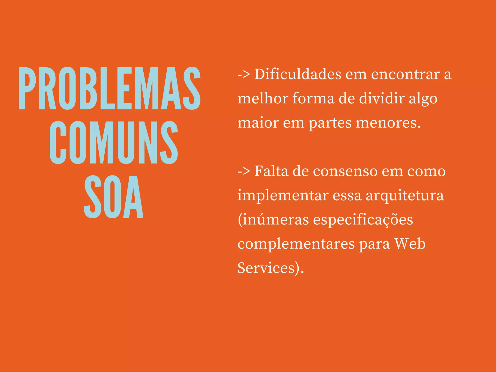 PROBLEMAS
COMUNS
SOA
-> Dificuldades em encontrar a
melhor forma de dividir algo
maior em partes menores.
 
-> Falta de consenso em como
implementar essa arquitetura
(inúmeras especificações
complementares para Web
Services).
 