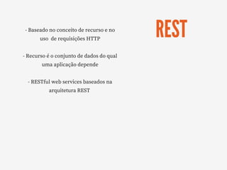 REST
- Baseado no conceito de recurso e no
uso  de requisições HTTP
- Recurso é o conjunto de dados do qual
uma aplicação depende
- RESTful web services baseados na
arquitetura REST 
 