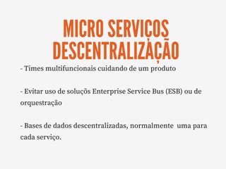 MICRO SERVIÇOS
DESCENTRALIZAÇÃO
- Times multifuncionais cuidando de um produto
- Evitar uso de soluçõs Enterprise Service Bus (ESB) ou de
orquestração
- Bases de dados descentralizadas, normalmente  uma para
cada serviço.
 