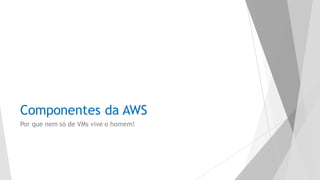 Componentes da AWS
Por que nem só de VMs vive o homem!
 