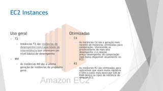 EC2 Instances
Uso geral
u T2
u Instâncias T2 são instâncias de
desempenho com capacidade de
intermitência que oferecem um
nível básico de desempenho
u M4
u As instâncias M4 são a última
geração de instâncias de propósito
geral.
Otimizadas
u C4
u As instâncias C4 são a geração mais
recente de instâncias otimizadas para
computação, oferecendo os
processadores de mais alto
desempenho e a relação
preço/desempenho de computação
mais baixa disponível atualmente no
EC2.
u R3
u As instâncias R3 são otimizadas para
aplicativos que usam muita memória
e têm o custo mais baixo por GiB de
RAM dentre os tipos de instância do
Amazon EC2.
 