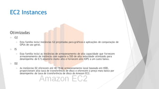 EC2 Instances
Otimizadas
u G2
u Esta família inclui instâncias G2 projetadas para gráficos e aplicações de computação de
GPUs de uso geral.
u IS
u Essa família inclui as instâncias de armazenamento de alta capacidade que fornecem
armazenamento de instância com suporte a SSD de alta velocidade otimizado para
desempenho de E/S aleatório muito alto e fornecem alto IOPS a um custo baixo.
u D2
u As instâncias D2 oferecem até 48 TB de armazenamento local baseado em HDD,
proporcionam alta taxa de transferência de disco e oferecem o preço mais baixo por
desempenho de taxa de transferência de disco do Amazon EC2.
 