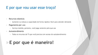 E por que vou usar esse troço?
u Recursos elásticos
u Aumente ou reduza a capacidade de forma rápida e fácil para atender demanda
u Pagamento por uso
u Serviço medido, portanto, você paga somente pelo que usa
u Autoatendimento
u Todos os recursos de TI que você precisa com acesso de autoatendimento
uE por que é maneiro!
 