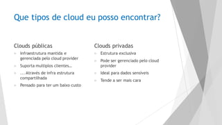 Que tipos de cloud eu posso encontrar?
Clouds públicas
u Infraestrutura mantida e
gerenciada pelo cloud provider
u Suporta multiplos clientes…
u ... Através de infra estrutura
compartilhada
u Pensado para ter um baixo custo
Clouds privadas
u Estrutura exclusiva
u Pode ser gerenciado pelo cloud
provider
u Ideal para dados sensíveis
u Tende a ser mais cara
 