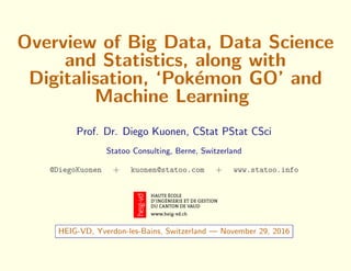 Overview of Big Data, Data Science
and Statistics, along with
Digitalisation, ‘Pok´emon GO’ and
Machine Learning
Prof. Dr. Diego Kuonen, CStat PStat CSci
Statoo Consulting, Berne, Switzerland
@DiegoKuonen + kuonen@statoo.com + www.statoo.info
HEIG-VD, Yverdon-les-Bains, Switzerland — November 29, 2016
 