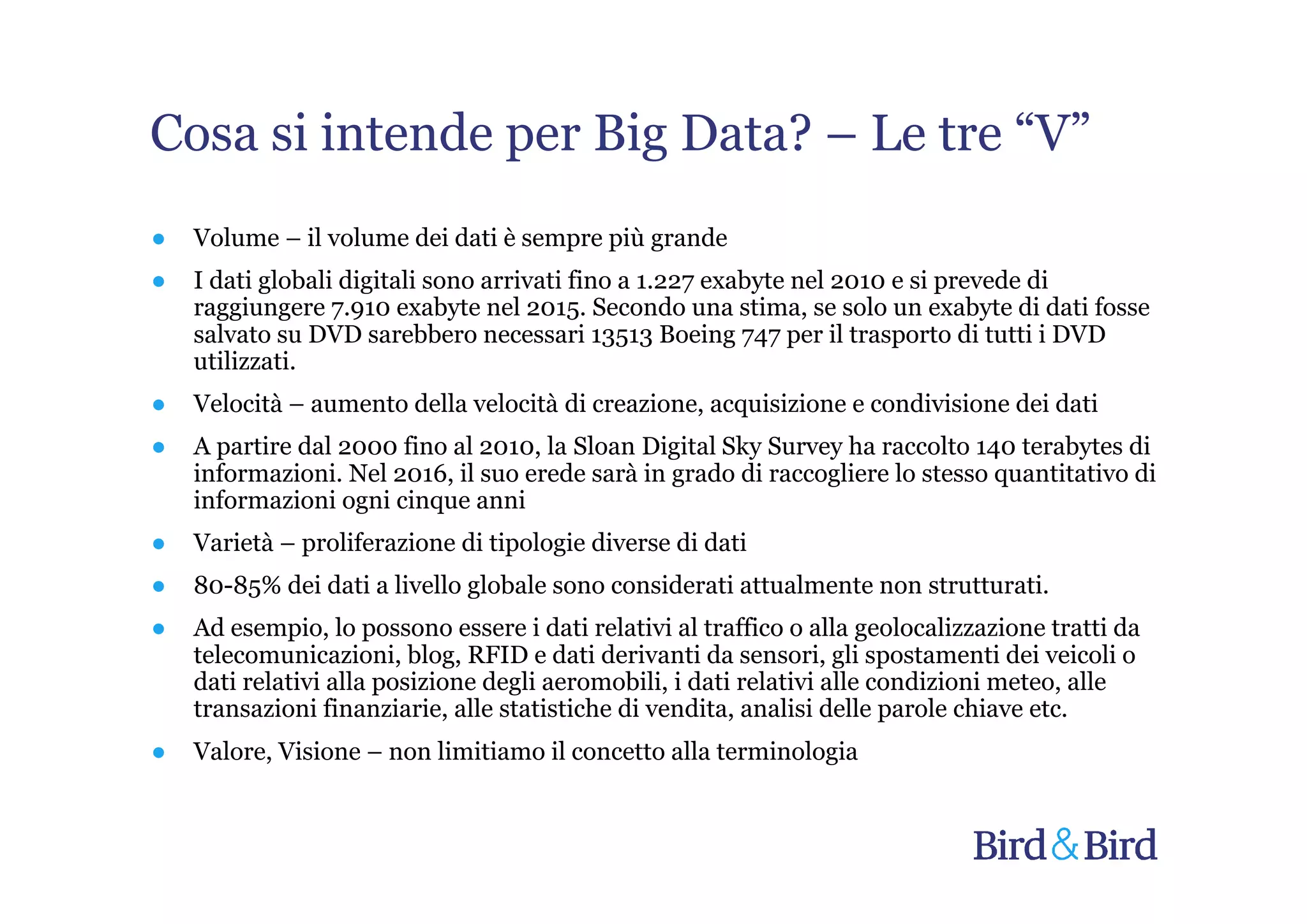 Cosa si intende per Big Data? – Le tre “V”
●   Volume – il volume dei dati è sempre più grande
●   I dati globali digitali sono arrivati fino a 1.227 exabyte nel 2010 e si prevede di
    raggiungere 7.910 exabyte nel 2015. Secondo una stima, se solo un exabyte di dati fosse
    salvato su DVD sarebbero necessari 13513 Boeing 747 per il trasporto di tutti i DVD
    utilizzati.
●   Velocità – aumento della velocità di creazione, acquisizione e condivisione dei dati
●   A partire dal 2000 fino al 2010, la Sloan Digital Sky Survey ha raccolto 140 terabytes di
    informazioni. Nel 2016, il suo erede sarà in grado di raccogliere lo stesso quantitativo di
    informazioni ogni cinque anni
●   Varietà – proliferazione di tipologie diverse di dati
●   80-85% dei dati a livello globale sono considerati attualmente non strutturati.
●   Ad esempio, lo possono essere i dati relativi al traffico o alla geolocalizzazione tratti da
    telecomunicazioni, blog, RFID e dati derivanti da sensori, gli spostamenti dei veicoli o
    dati relativi alla posizione degli aeromobili, i dati relativi alle condizioni meteo, alle
    transazioni finanziarie, alle statistiche di vendita, analisi delle parole chiave etc.
●   Valore, Visione – non limitiamo il concetto alla terminologia
 