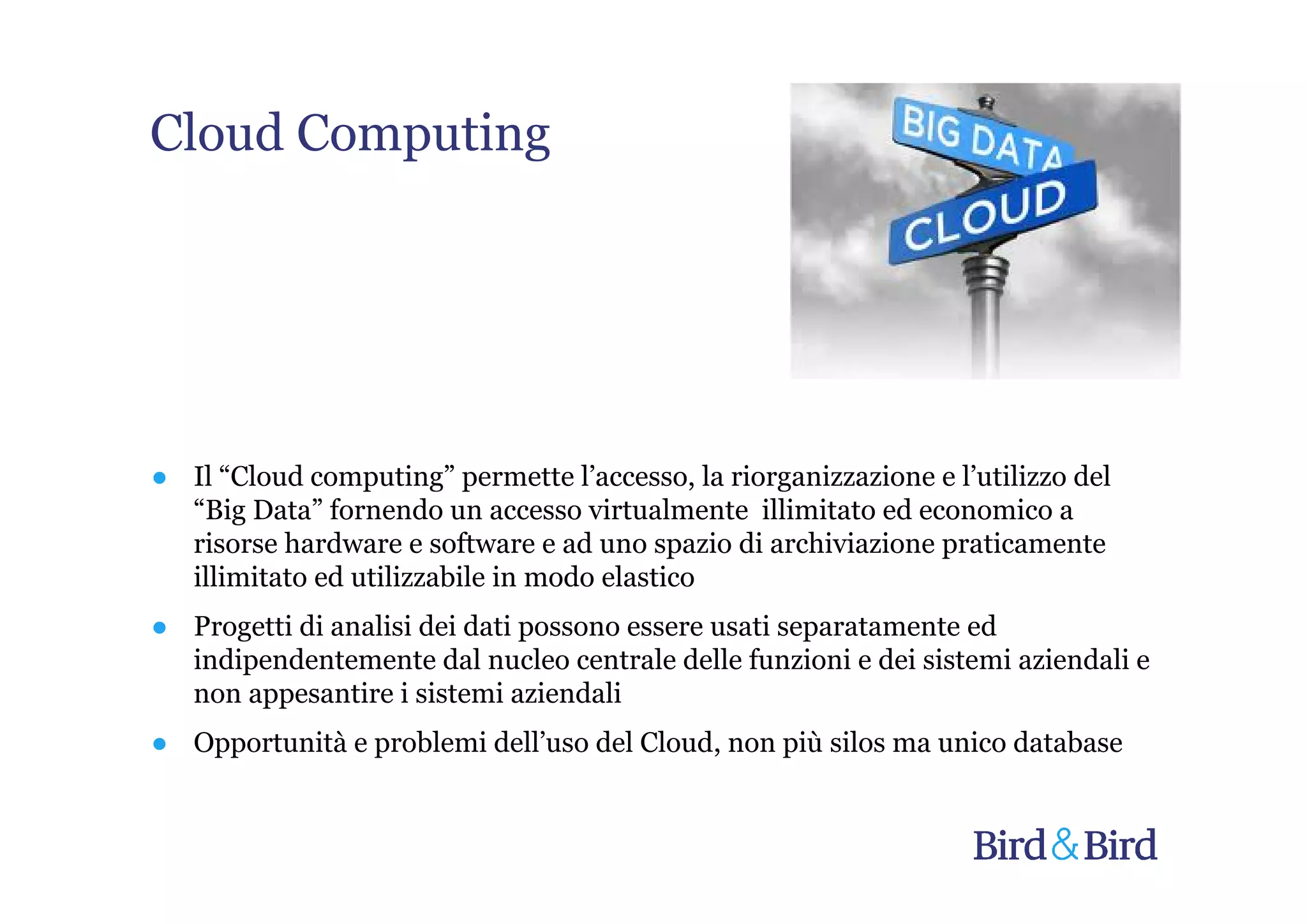 Cloud Computing




● Il “Cloud computing” permette l’accesso, la riorganizzazione e l’utilizzo del
  “Big Data” fornendo un accesso virtualmente illimitato ed economico a
  risorse hardware e software e ad uno spazio di archiviazione praticamente
  illimitato ed utilizzabile in modo elastico
● Progetti di analisi dei dati possono essere usati separatamente ed
  indipendentemente dal nucleo centrale delle funzioni e dei sistemi aziendali e
  non appesantire i sistemi aziendali
● Opportunità e problemi dell’uso del Cloud, non più silos ma unico database
 