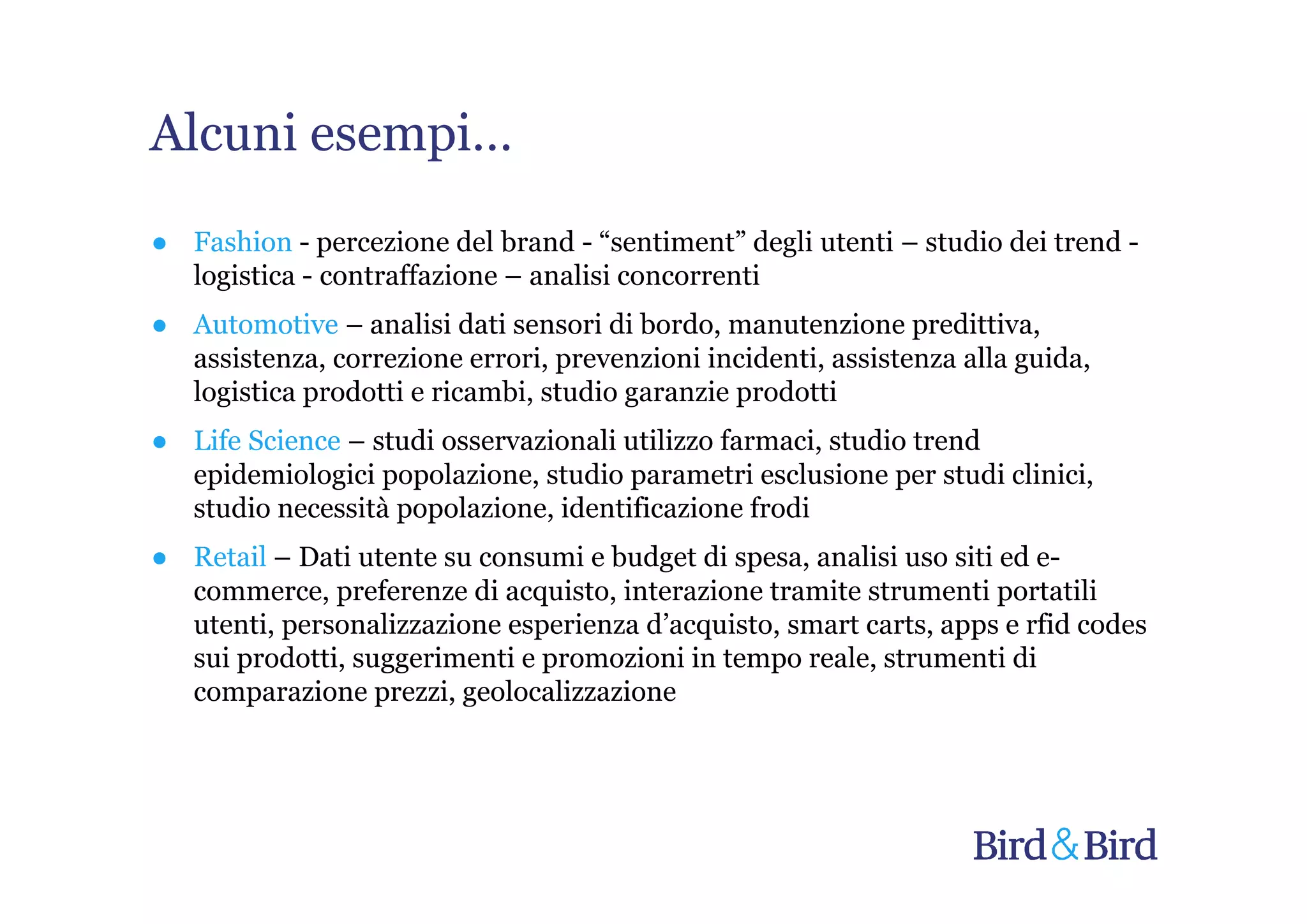 Alcuni esempi…
● Fashion - percezione del brand - “sentiment” degli utenti – studio dei trend -
  logistica - contraffazione – analisi concorrenti
● Automotive – analisi dati sensori di bordo, manutenzione predittiva,
  assistenza, correzione errori, prevenzioni incidenti, assistenza alla guida,
  logistica prodotti e ricambi, studio garanzie prodotti
● Life Science – studi osservazionali utilizzo farmaci, studio trend
  epidemiologici popolazione, studio parametri esclusione per studi clinici,
  studio necessità popolazione, identificazione frodi
● Retail – Dati utente su consumi e budget di spesa, analisi uso siti ed e-
  commerce, preferenze di acquisto, interazione tramite strumenti portatili
  utenti, personalizzazione esperienza d’acquisto, smart carts, apps e rfid codes
  sui prodotti, suggerimenti e promozioni in tempo reale, strumenti di
  comparazione prezzi, geolocalizzazione
 