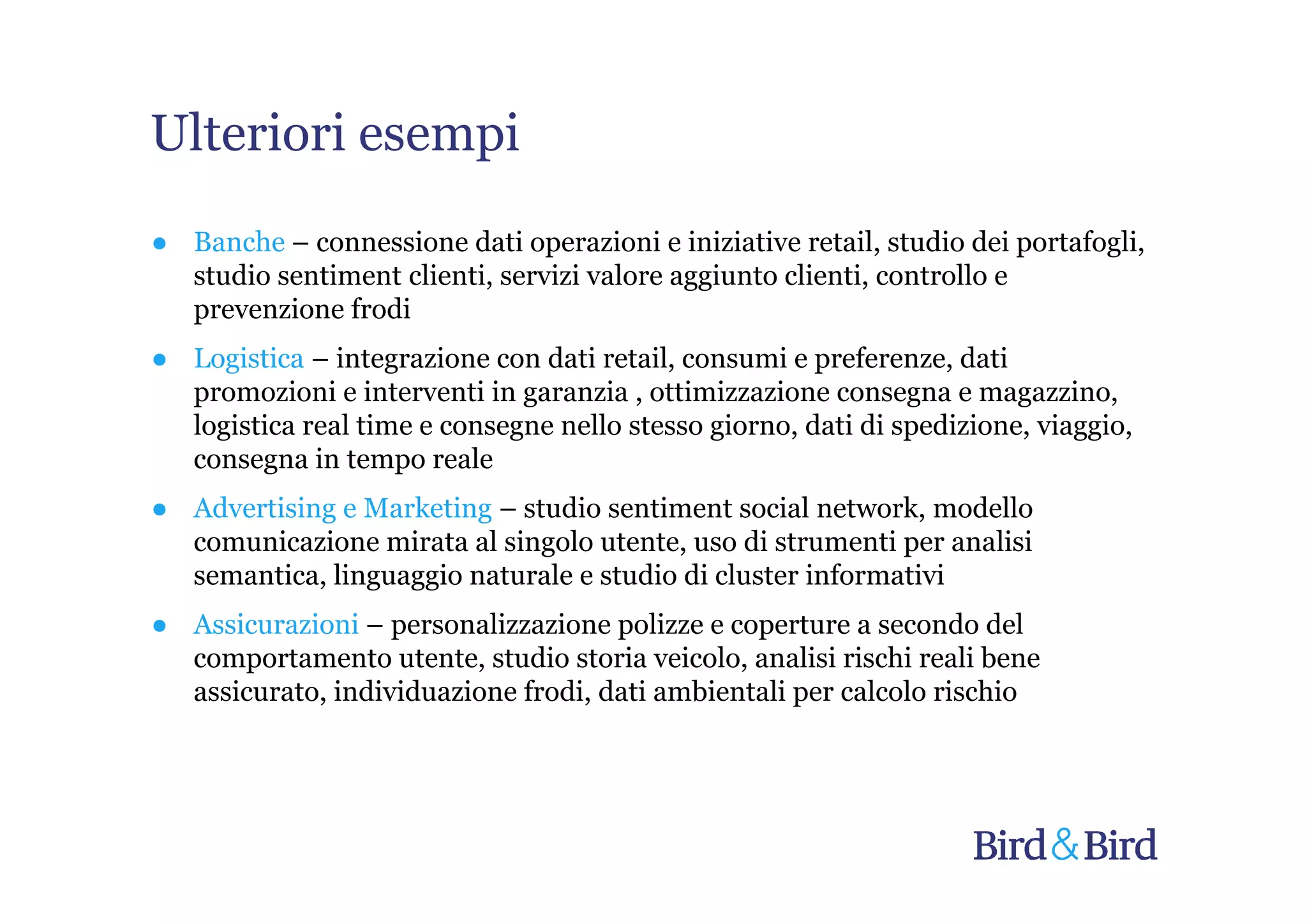 Ulteriori esempi
● Banche – connessione dati operazioni e iniziative retail, studio dei portafogli,
  studio sentiment clienti, servizi valore aggiunto clienti, controllo e
  prevenzione frodi
● Logistica – integrazione con dati retail, consumi e preferenze, dati
  promozioni e interventi in garanzia , ottimizzazione consegna e magazzino,
  logistica real time e consegne nello stesso giorno, dati di spedizione, viaggio,
  consegna in tempo reale
● Advertising e Marketing – studio sentiment social network, modello
  comunicazione mirata al singolo utente, uso di strumenti per analisi
  semantica, linguaggio naturale e studio di cluster informativi
● Assicurazioni – personalizzazione polizze e coperture a secondo del
  comportamento utente, studio storia veicolo, analisi rischi reali bene
  assicurato, individuazione frodi, dati ambientali per calcolo rischio
 