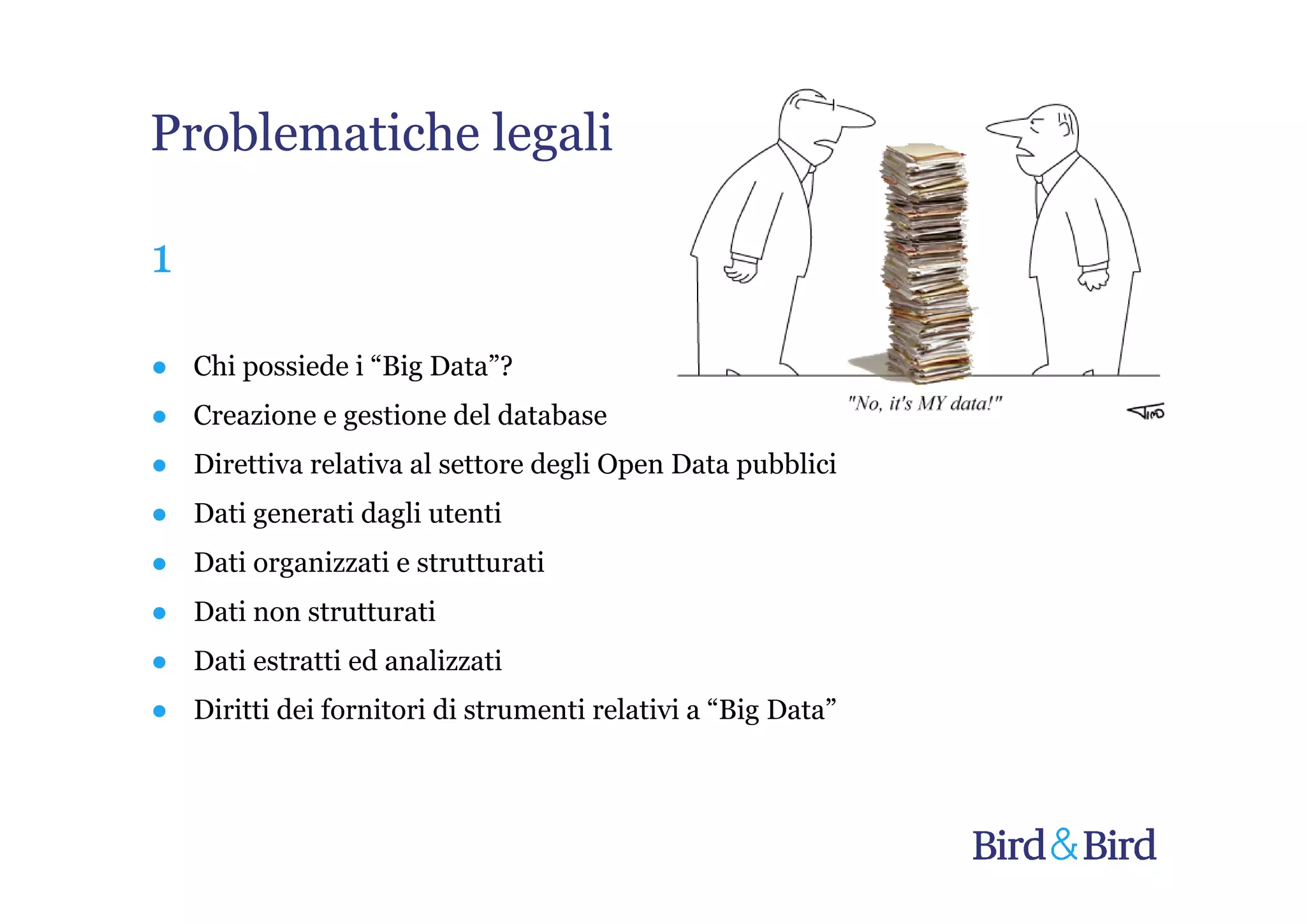Problematiche legali

1

● Chi possiede i “Big Data”?
● Creazione e gestione del database
● Direttiva relativa al settore degli Open Data pubblici
● Dati generati dagli utenti
● Dati organizzati e strutturati
● Dati non strutturati
● Dati estratti ed analizzati
● Diritti dei fornitori di strumenti relativi a “Big Data”
 