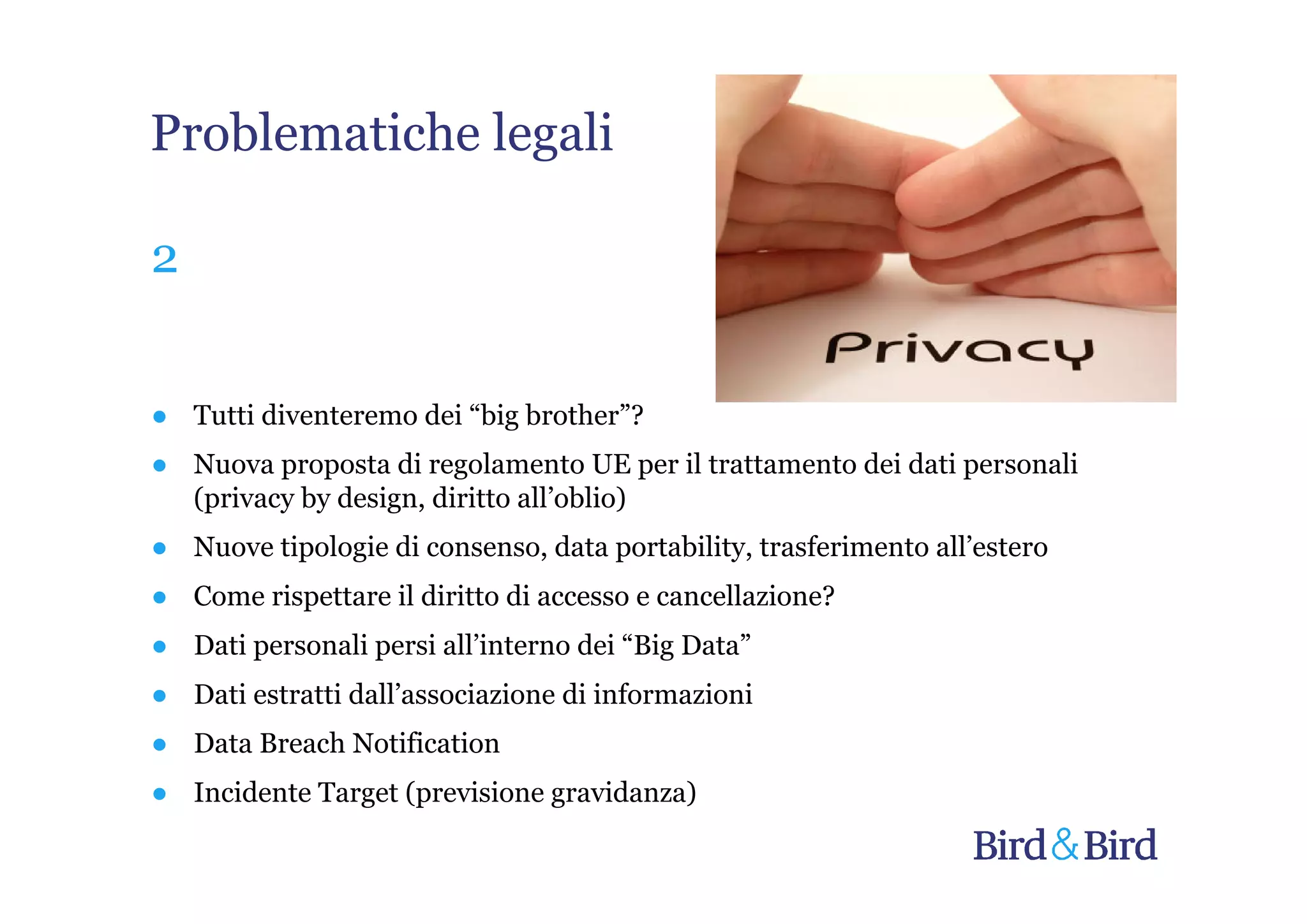Problematiche legali

2


● Tutti diventeremo dei “big brother”?
● Nuova proposta di regolamento UE per il trattamento dei dati personali
  (privacy by design, diritto all’oblio)
● Nuove tipologie di consenso, data portability, trasferimento all’estero
● Come rispettare il diritto di accesso e cancellazione?
● Dati personali persi all’interno dei “Big Data”
● Dati estratti dall’associazione di informazioni
● Data Breach Notification
● Incidente Target (previsione gravidanza)
 