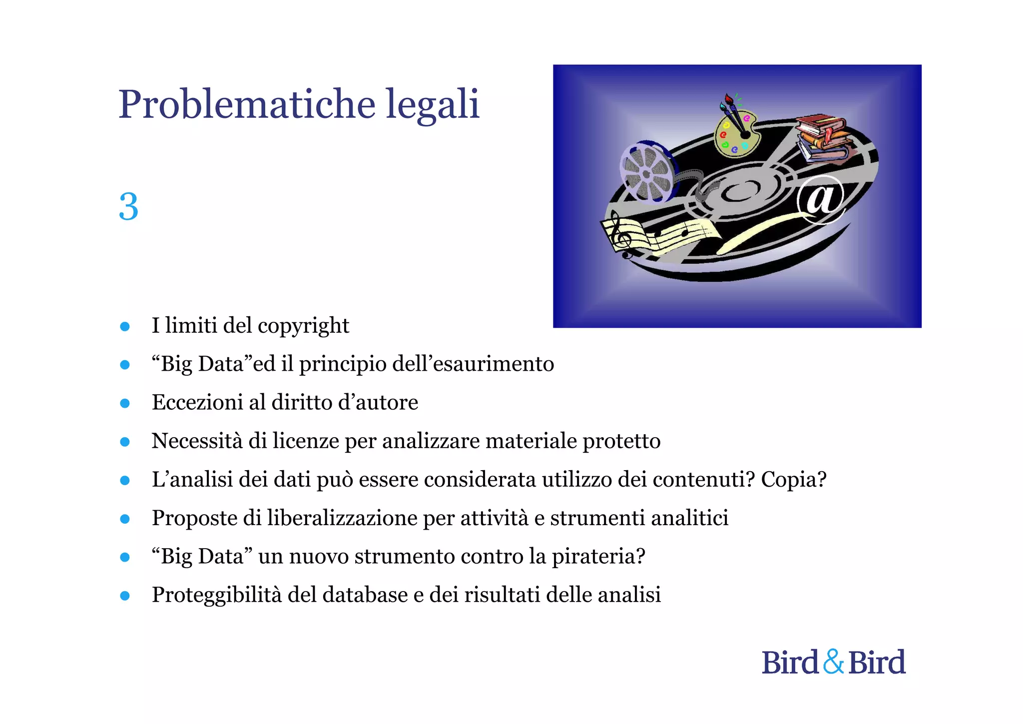 Problematiche legali

3


● I limiti del copyright
● “Big Data”ed il principio dell’esaurimento
● Eccezioni al diritto d’autore
● Necessità di licenze per analizzare materiale protetto
● L’analisi dei dati può essere considerata utilizzo dei contenuti? Copia?
● Proposte di liberalizzazione per attività e strumenti analitici
● “Big Data” un nuovo strumento contro la pirateria?
● Proteggibilità del database e dei risultati delle analisi
 