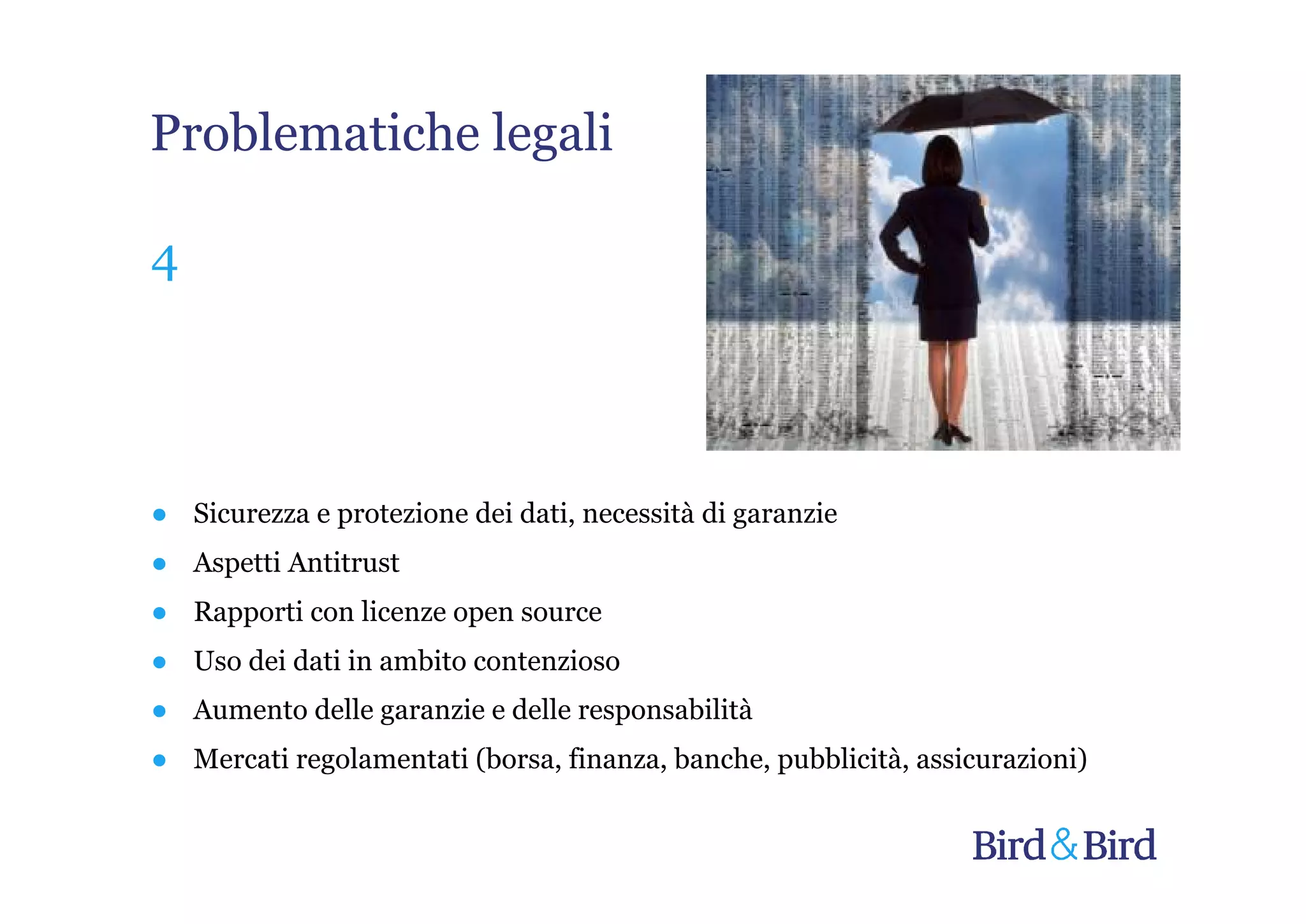 Problematiche legali

4




● Sicurezza e protezione dei dati, necessità di garanzie
● Aspetti Antitrust
● Rapporti con licenze open source
● Uso dei dati in ambito contenzioso
● Aumento delle garanzie e delle responsabilità
● Mercati regolamentati (borsa, finanza, banche, pubblicità, assicurazioni)
 