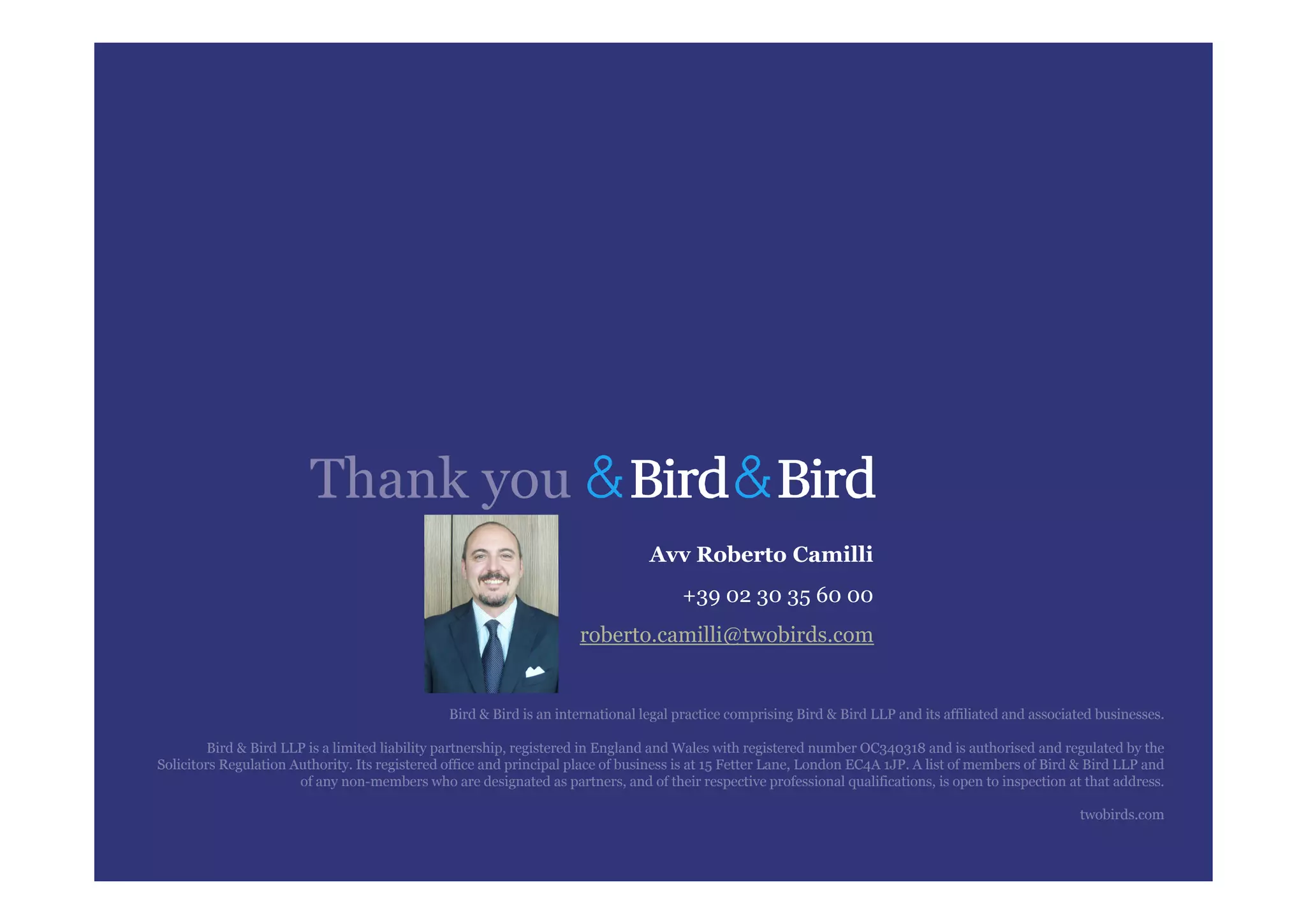 Thank you
                                                                                 Avv Roberto Camilli
                                                                                      +39 02 30 35 60 00
                                                                     roberto.camilli@twobirds.com


                                                Bird & Bird is an international legal practice comprising Bird & Bird LLP and its affiliated and associated businesses.

         Bird & Bird LLP is a limited liability partnership, registered in England and Wales with registered number OC340318 and is authorised and regulated by the
Solicitors Regulation Authority. Its registered office and principal place of business is at 15 Fetter Lane, London EC4A 1JP. A list of members of Bird & Bird LLP and
                       of any non-members who are designated as partners, and of their respective professional qualifications, is open to inspection at that address.

                                                                                                                                                        twobirds.com
 