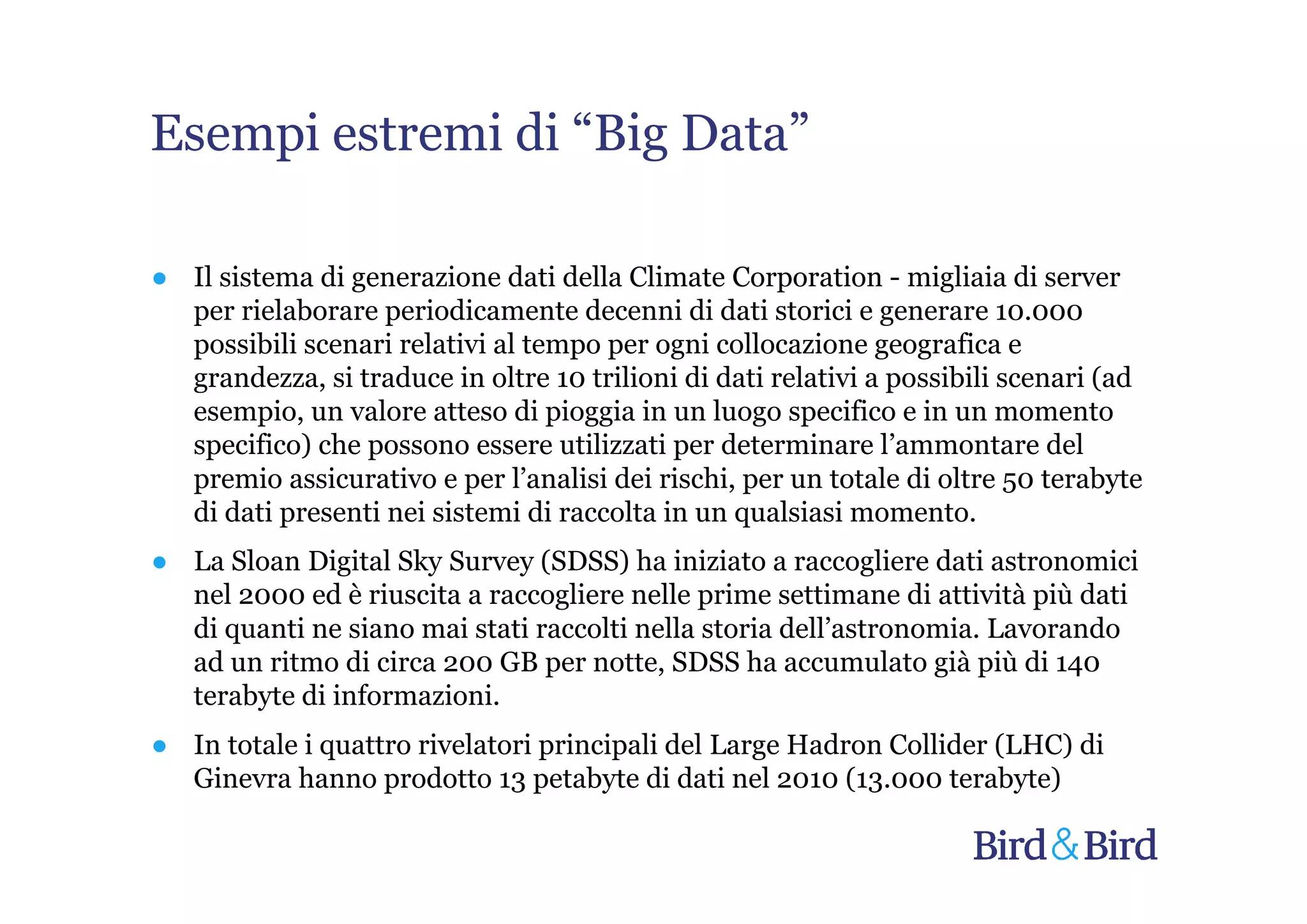 Esempi estremi di “Big Data”

● Il sistema di generazione dati della Climate Corporation - migliaia di server
  per rielaborare periodicamente decenni di dati storici e generare 10.000
  possibili scenari relativi al tempo per ogni collocazione geografica e
  grandezza, si traduce in oltre 10 trilioni di dati relativi a possibili scenari (ad
  esempio, un valore atteso di pioggia in un luogo specifico e in un momento
  specifico) che possono essere utilizzati per determinare l’ammontare del
  premio assicurativo e per l’analisi dei rischi, per un totale di oltre 50 terabyte
  di dati presenti nei sistemi di raccolta in un qualsiasi momento.
● La Sloan Digital Sky Survey (SDSS) ha iniziato a raccogliere dati astronomici
  nel 2000 ed è riuscita a raccogliere nelle prime settimane di attività più dati
  di quanti ne siano mai stati raccolti nella storia dell’astronomia. Lavorando
  ad un ritmo di circa 200 GB per notte, SDSS ha accumulato già più di 140
  terabyte di informazioni.
● In totale i quattro rivelatori principali del Large Hadron Collider (LHC) di
  Ginevra hanno prodotto 13 petabyte di dati nel 2010 (13.000 terabyte)
 