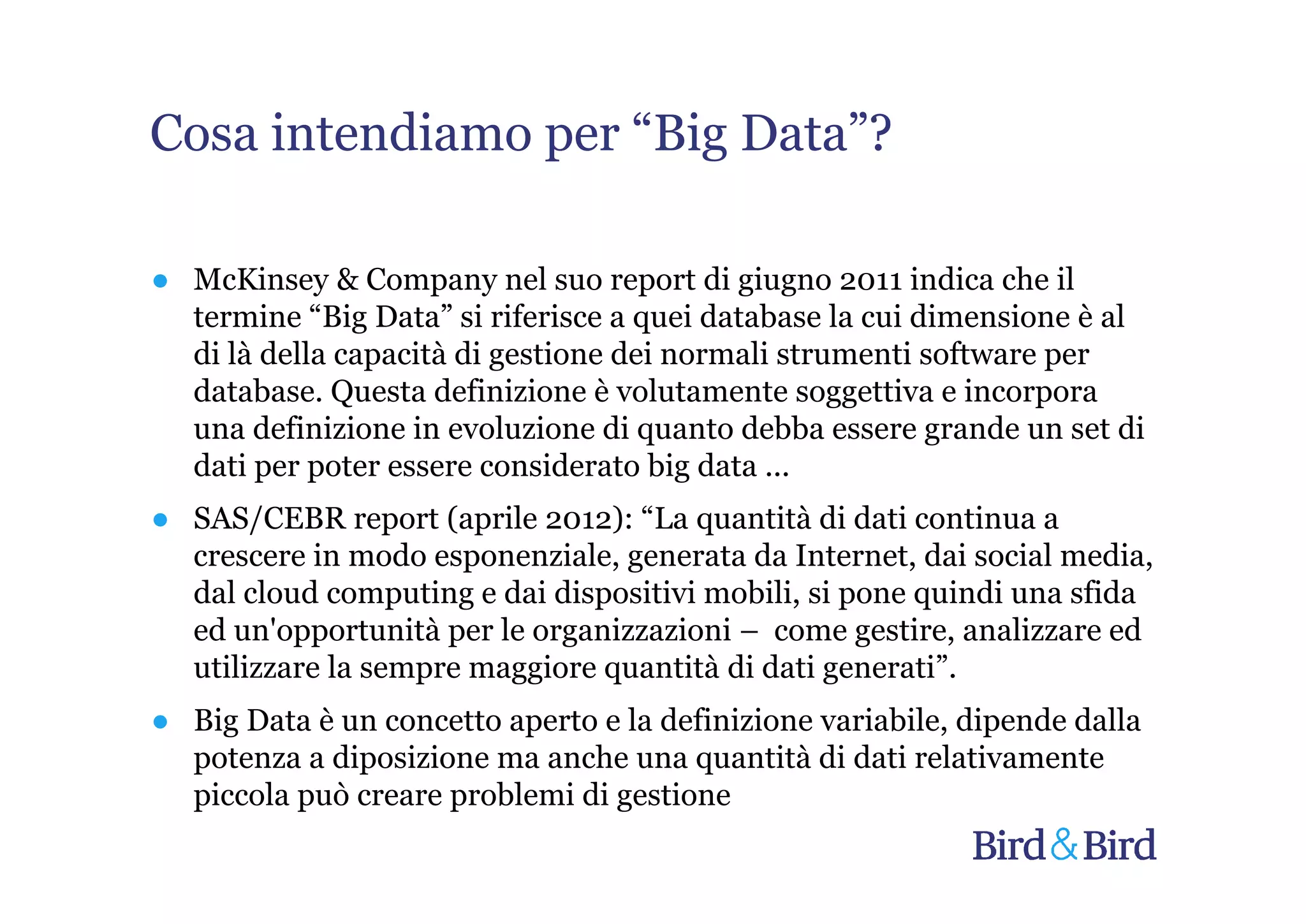 Cosa intendiamo per “Big Data”?

● McKinsey & Company nel suo report di giugno 2011 indica che il
  termine “Big Data” si riferisce a quei database la cui dimensione è al
  di là della capacità di gestione dei normali strumenti software per
  database. Questa definizione è volutamente soggettiva e incorpora
  una definizione in evoluzione di quanto debba essere grande un set di
  dati per poter essere considerato big data ...
● SAS/CEBR report (aprile 2012): “La quantità di dati continua a
  crescere in modo esponenziale, generata da Internet, dai social media,
  dal cloud computing e dai dispositivi mobili, si pone quindi una sfida
  ed un'opportunità per le organizzazioni – come gestire, analizzare ed
  utilizzare la sempre maggiore quantità di dati generati”.
● Big Data è un concetto aperto e la definizione variabile, dipende dalla
  potenza a diposizione ma anche una quantità di dati relativamente
  piccola può creare problemi di gestione
 