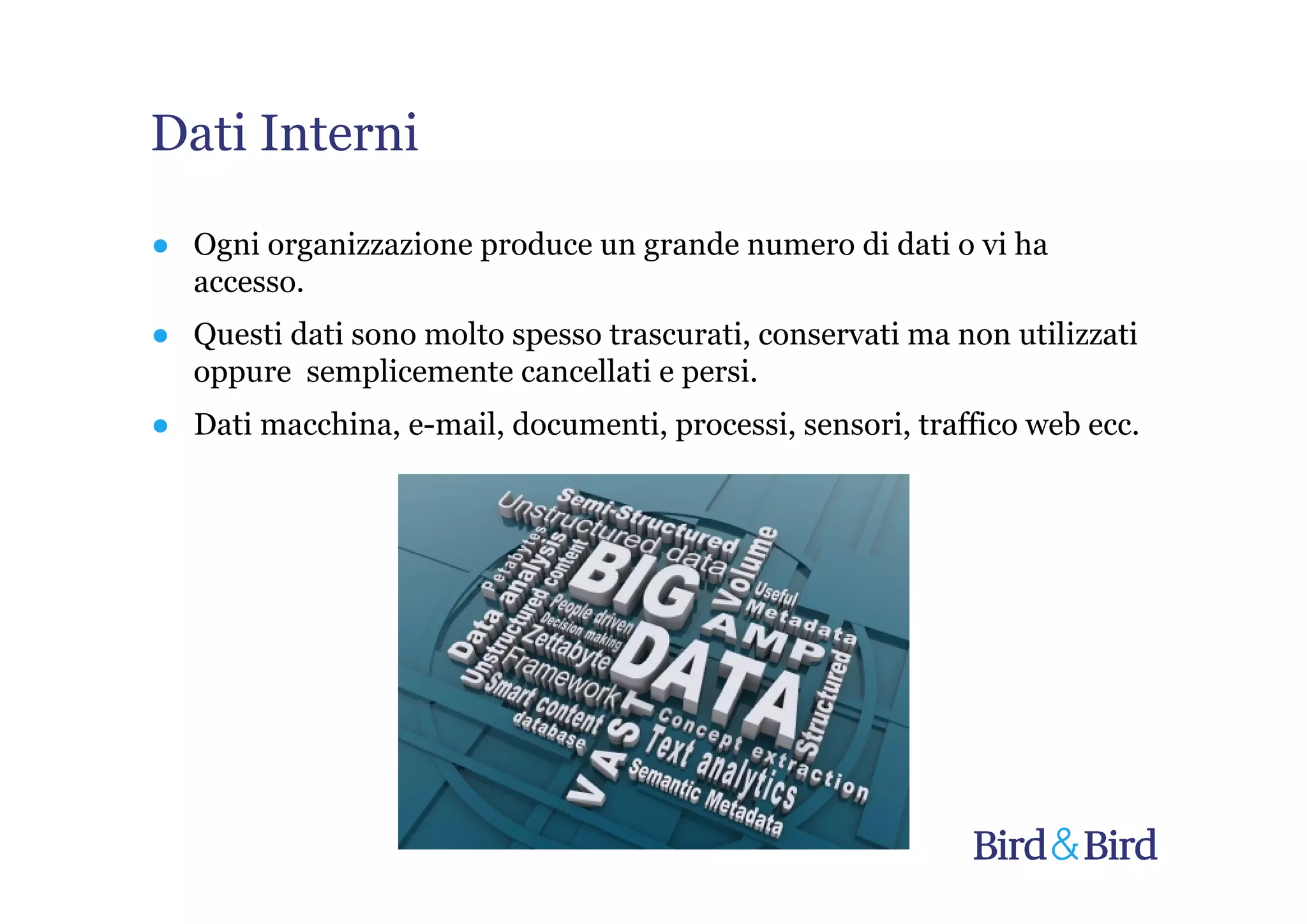 Dati Interni

● Ogni organizzazione produce un grande numero di dati o vi ha
  accesso.
● Questi dati sono molto spesso trascurati, conservati ma non utilizzati
  oppure semplicemente cancellati e persi.
● Dati macchina, e-mail, documenti, processi, sensori, traffico web ecc.
 