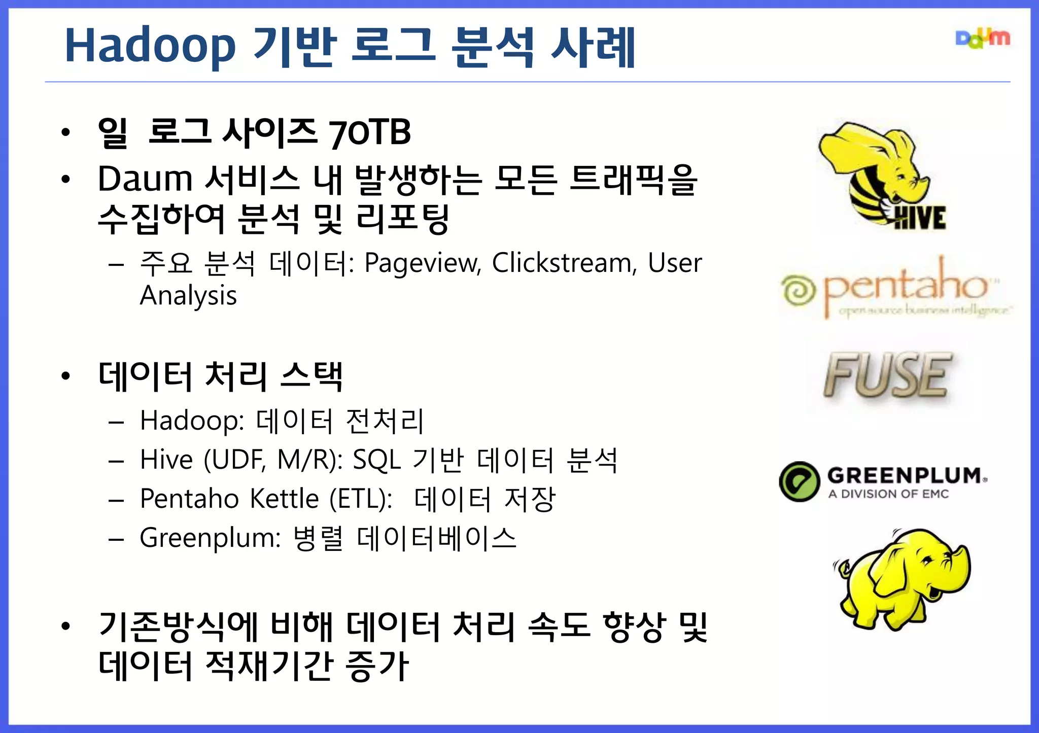 Hadoop 기반 로그 분석 사례 
•일 로그 사이즈 70TB 
•Daum 서비스 내 발생하는 모든 트래픽을 수집하여 분석 및 리포팅 
–주요 분석 데이터: Pageview, Clickstream, User Analysis 
•데이터 처리 스택 
–Hadoop: 데이터 전처리 
–Hive (UDF, M/R): SQL 기반 데이터 분석 
–Pentaho Kettle (ETL): 데이터 저장 
–Greenplum: 병렬 데이터베이스 
•기존방식에 비해 데이터 처리 속도 향상 및 데이터 적재기간 증가  