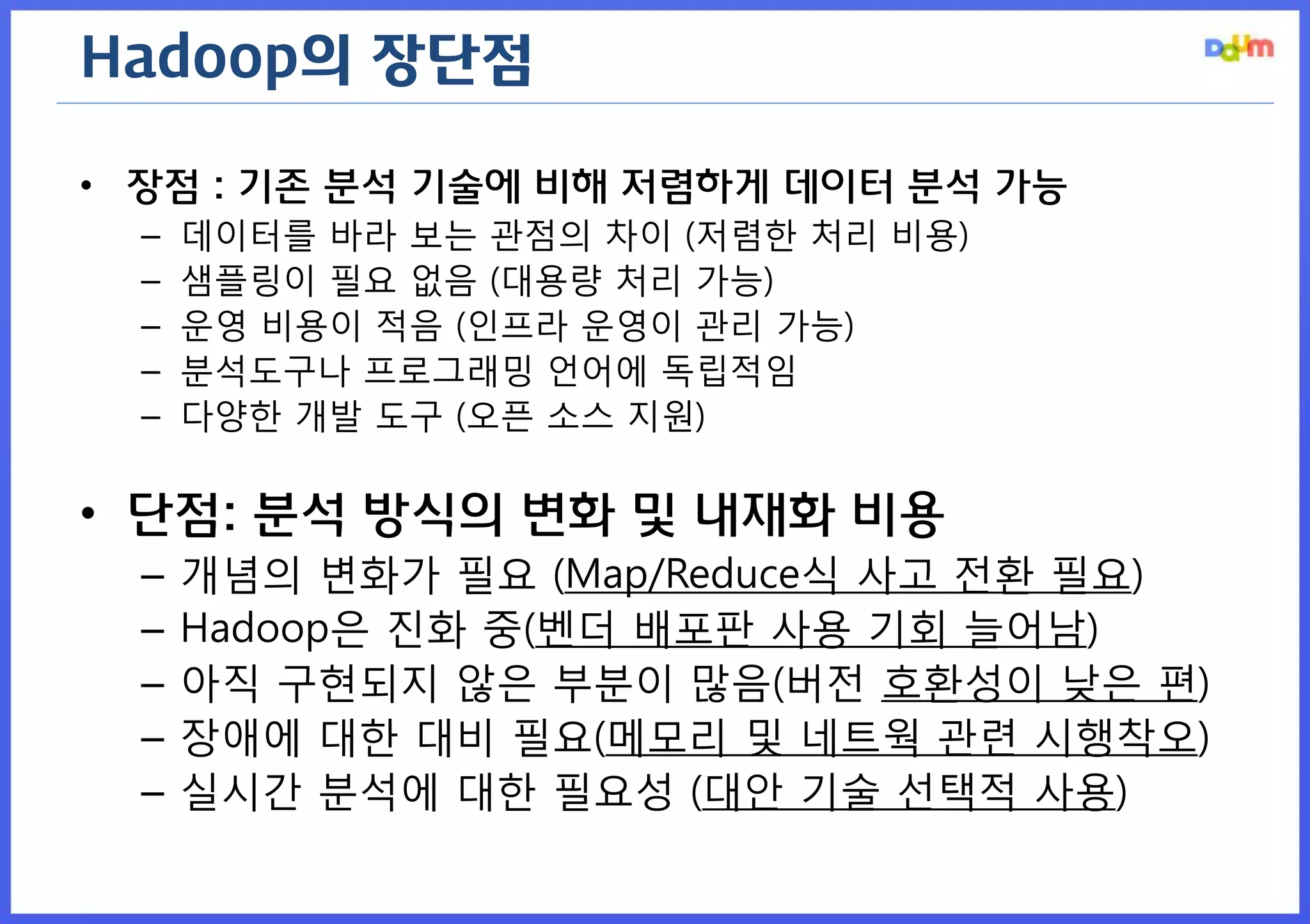 Hadoop의 장단점 
•장점 : 기존 분석 기술에 비해 저렴하게 데이터 분석 가능 
–데이터를 바라 보는 관점의 차이 (저렴한 처리 비용) 
–샘플링이 필요 없음 (대용량 처리 가능) 
–운영 비용이 적음 (인프라 운영이 관리 가능) 
–분석도구나 프로그래밍 언어에 독립적임 
–다양한 개발 도구 (오픈 소스 지원) 
•단점: 분석 방식의 변화 및 내재화 비용 
–개념의 변화가 필요 (Map/Reduce식 사고 전환 필요) 
–Hadoop은 진화 중(벤더 배포판 사용 기회 늘어남) 
–아직 구현되지 않은 부분이 많음(버전 호환성이 낮은 편) 
–장애에 대한 대비 필요(메모리 및 네트웍 관련 시행착오) 
–실시간 분석에 대한 필요성 (대안 기술 선택적 사용)  