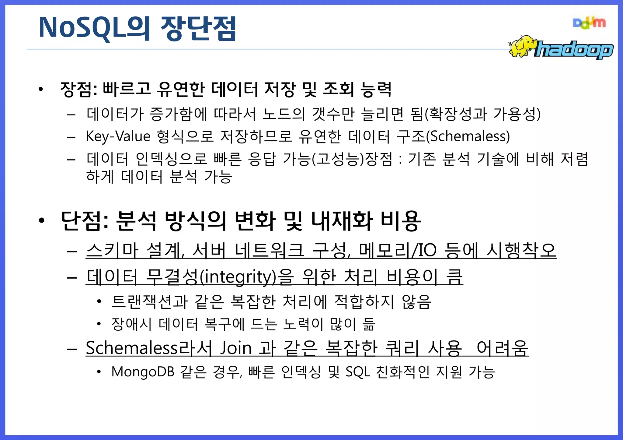 NoSQL의 장단점 
•장점: 빠르고 유연한 데이터 저장 및 조회 능력 
–데이터가 증가함에 따라서 노드의 갯수만 늘리면 됨(확장성과 가용성) 
–Key-Value 형식으로 저장하므로 유연한 데이터 구조(Schemaless) 
–데이터 인덱싱으로 빠른 응답 가능(고성능)장점 : 기존 분석 기술에 비해 저렴하게 데이터 분석 가능 
•단점: 분석 방식의 변화 및 내재화 비용 
–스키마 설계, 서버 네트워크 구성, 메모리/IO 등에 시행착오 
–데이터 무결성(integrity)을 위한 처리 비용이 큼 
•트랜잭션과 같은 복잡한 처리에 적합하지 않음 
•장애시 데이터 복구에 드는 노력이 많이 듦 
–Schemaless라서 Join 과 같은 복잡한 쿼리 사용 어려움 
•MongoDB 같은 경우, 빠른 인덱싱 및 SQL 친화적인 지원 가능  