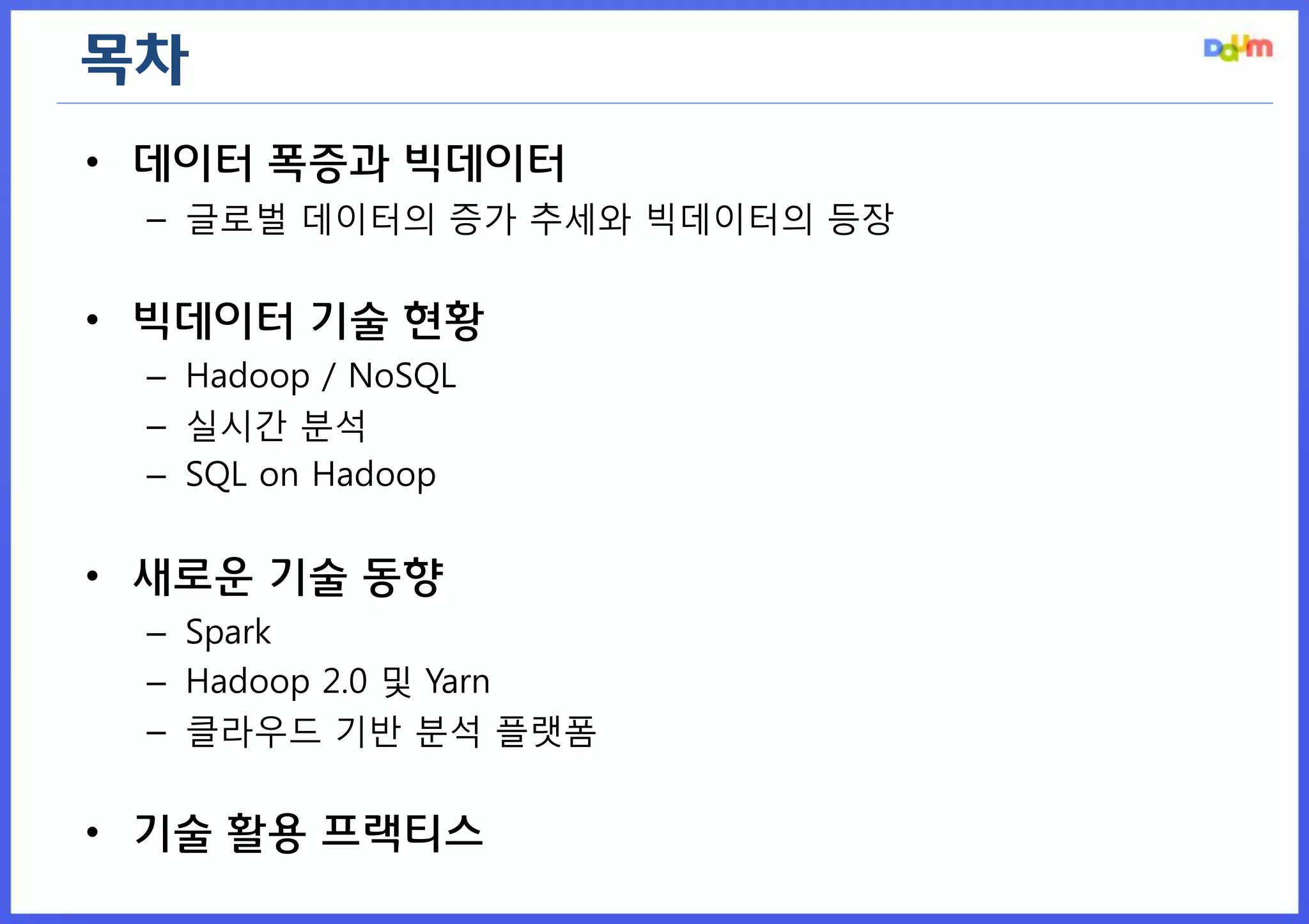 목차 
•데이터 폭증과 빅데이터 
–글로벌 데이터의 증가 추세와 빅데이터의 등장 
•빅데이터 기술 현황 
–Hadoop / NoSQL 
–실시간 분석 
–SQL on Hadoop 
•새로운 기술 동향 
–Spark 
–Hadoop 2.0 및 Yarn 
–클라우드 기반 분석 플랫폼 
•기술 활용 프랙티스  