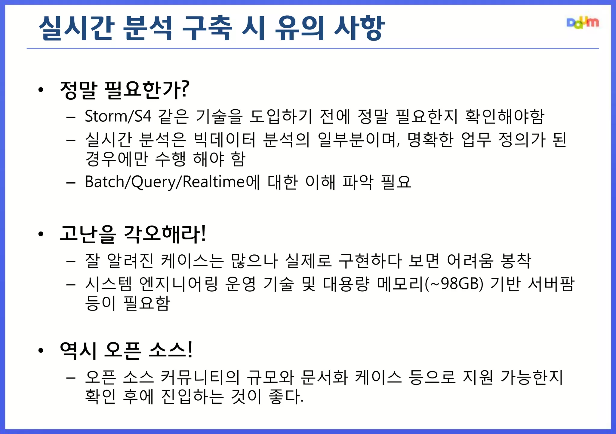실시간 분석 구축 시 유의 사항 
•정말 필요한가? 
–Storm/S4 같은 기술을 도입하기 전에 정말 필요한지 확인해야함 
–실시간 분석은 빅데이터 분석의 일부분이며, 명확한 업무 정의가 된 경우에만 수행 해야 함 
–Batch/Query/Realtime에 대한 이해 파악 필요 
•고난을 각오해라! 
–잘 알려진 케이스는 많으나 실제로 구현하다 보면 어려움 봉착 
–시스템 엔지니어링 운영 기술 및 대용량 메모리(~98GB) 기반 서버팜 등이 필요함 
•역시 오픈 소스! 
–오픈 소스 커뮤니티의 규모와 문서화 케이스 등으로 지원 가능한지 확인 후에 진입하는 것이 좋다.  