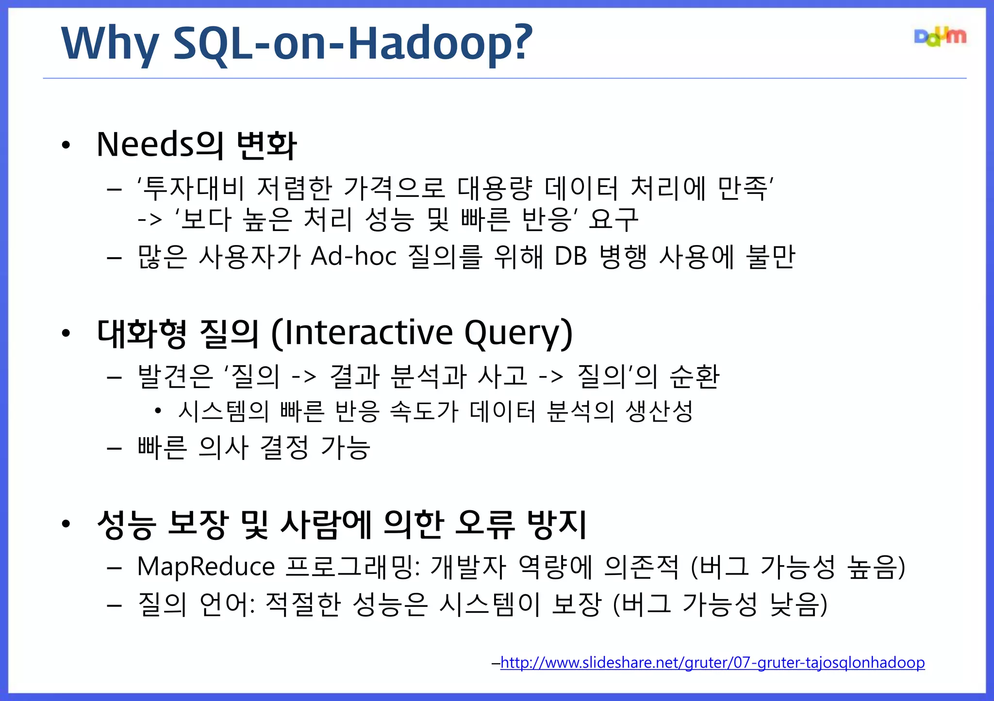Why SQL-on-Hadoop? 
•Needs의 변화 
–‘투자대비 저렴한 가격으로 대용량 데이터 처리에 만족’ -> ‘보다 높은 처리 성능 및 빠른 반응’ 요구 
–많은 사용자가 Ad-hoc 질의를 위해 DB 병행 사용에 불만 
•대화형 질의 (Interactive Query) 
–발견은 ‘질의 -> 결과 분석과 사고 -> 질의’의 순환 
•시스템의 빠른 반응 속도가 데이터 분석의 생산성 
–빠른 의사 결정 가능 
•성능 보장 및 사람에 의한 오류 방지 
–MapReduce 프로그래밍: 개발자 역량에 의존적 (버그 가능성 높음) 
–질의 언어: 적절한 성능은 시스템이 보장 (버그 가능성 낮음) 
–http://www.slideshare.net/gruter/07-gruter-tajosqlonhadoop  