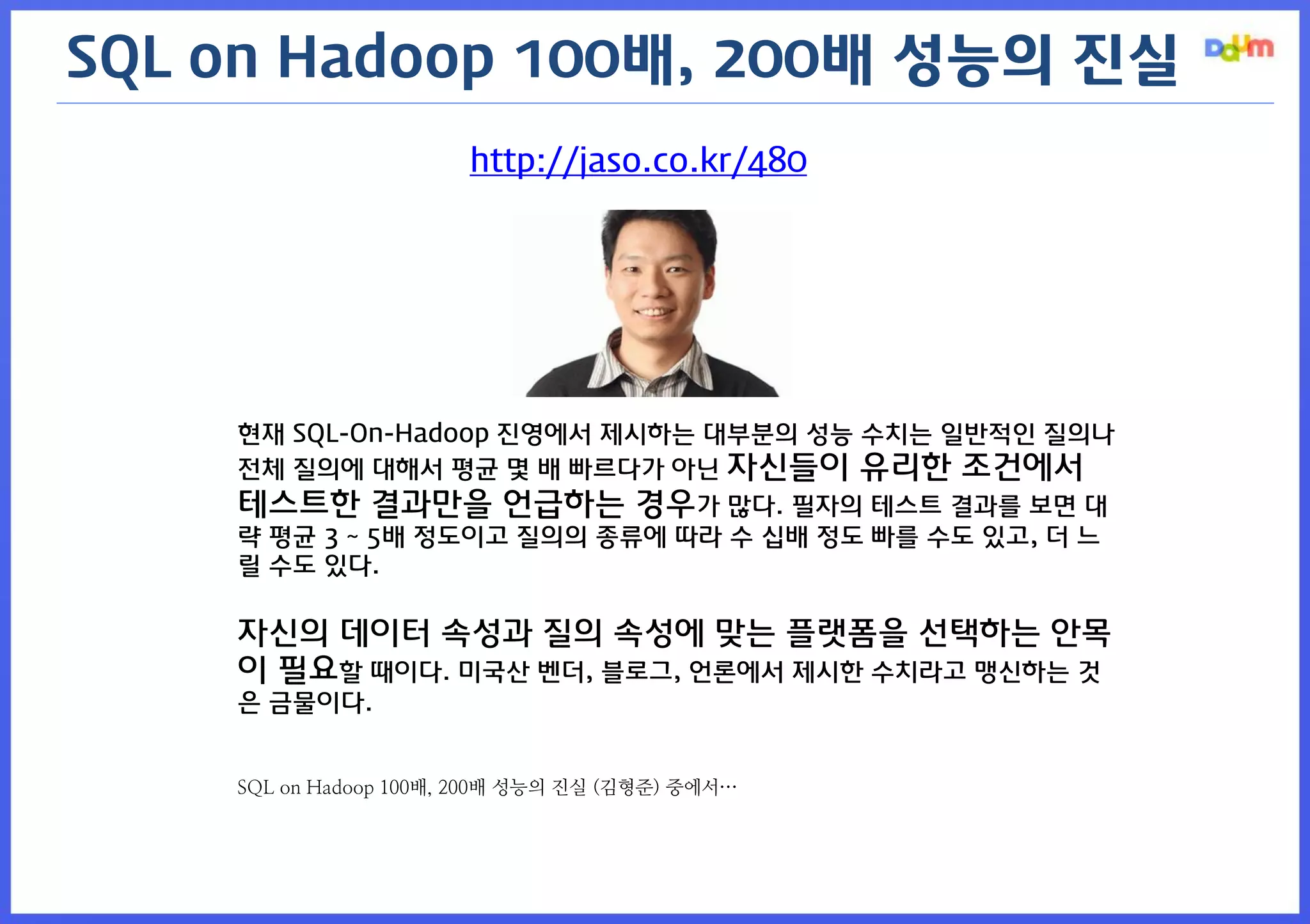 http://jaso.co.kr/480 
현재 SQL-On-Hadoop 진영에서 제시하는 대부분의 성능 수치는 일반적인 질의나 전체 질의에 대해서 평균 몇 배 빠르다가 아닌 자신들이 유리한 조건에서 테스트한 결과만을 언급하는 경우가 많다. 필자의 테스트 결과를 보면 대략 평균 3 ~ 5배 정도이고 질의의 종류에 따라 수 십배 정도 빠를 수도 있고, 더 느릴 수도 있다. 
자신의 데이터 속성과 질의 속성에 맞는 플랫폼을 선택하는 안목이 필요할 때이다. 미국산 벤더, 블로그, 언론에서 제시한 수치라고 맹신하는 것은 금물이다. 
SQL on Hadoop 100배, 200배 성능의 진실 (김형준) 중에서… 
SQL on Hadoop 100배, 200배 성능의 진실  