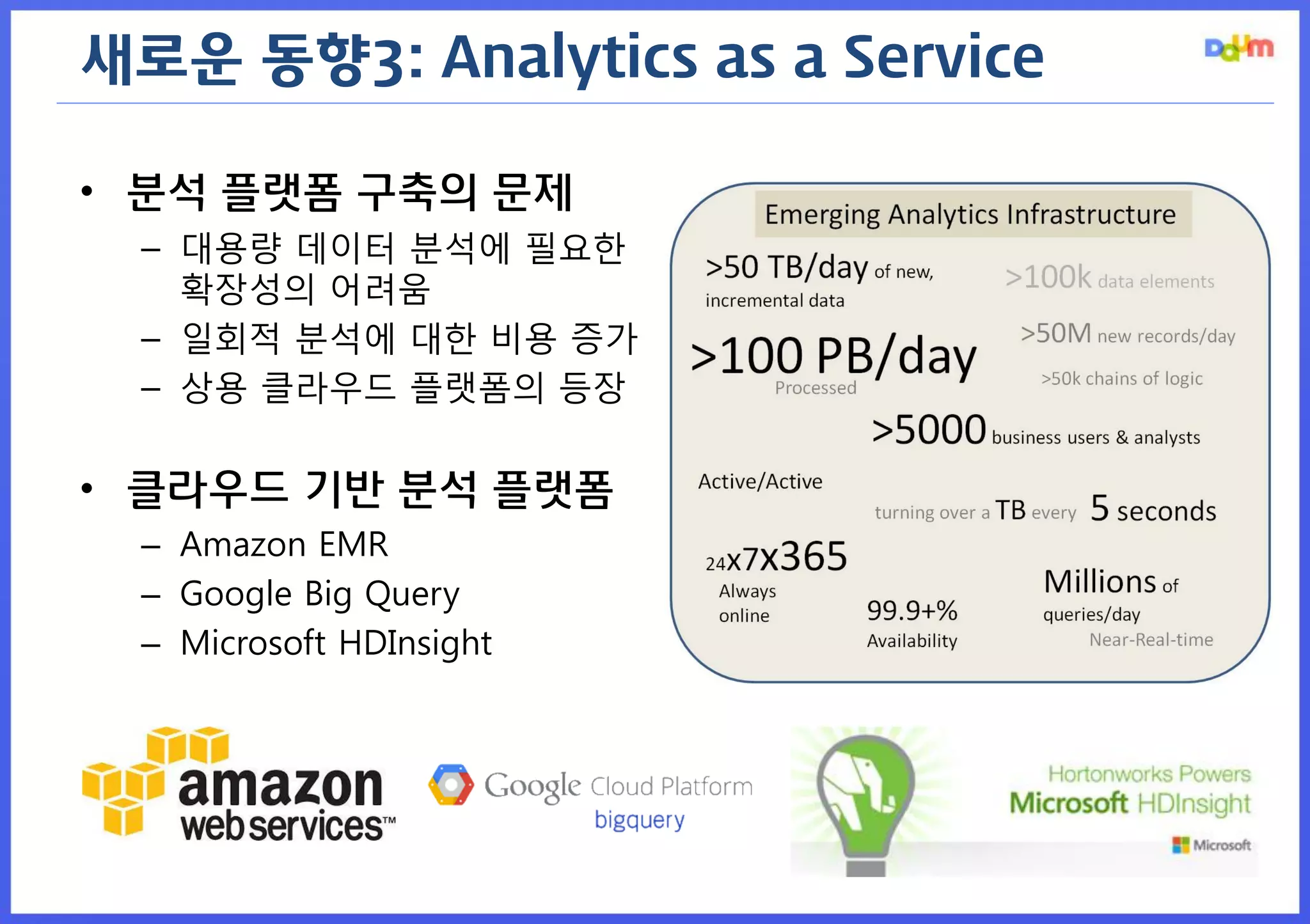새로운 동향3: Analytics as a Service 
•분석 플랫폼 구축의 문제 
–대용량 데이터 분석에 필요한 확장성의 어려움 
–일회적 분석에 대한 비용 증가 
–상용 클라우드 플랫폼의 등장 
•클라우드 기반 분석 플랫폼 
–Amazon EMR 
–Google Big Query 
–Microsoft HDInsight  
