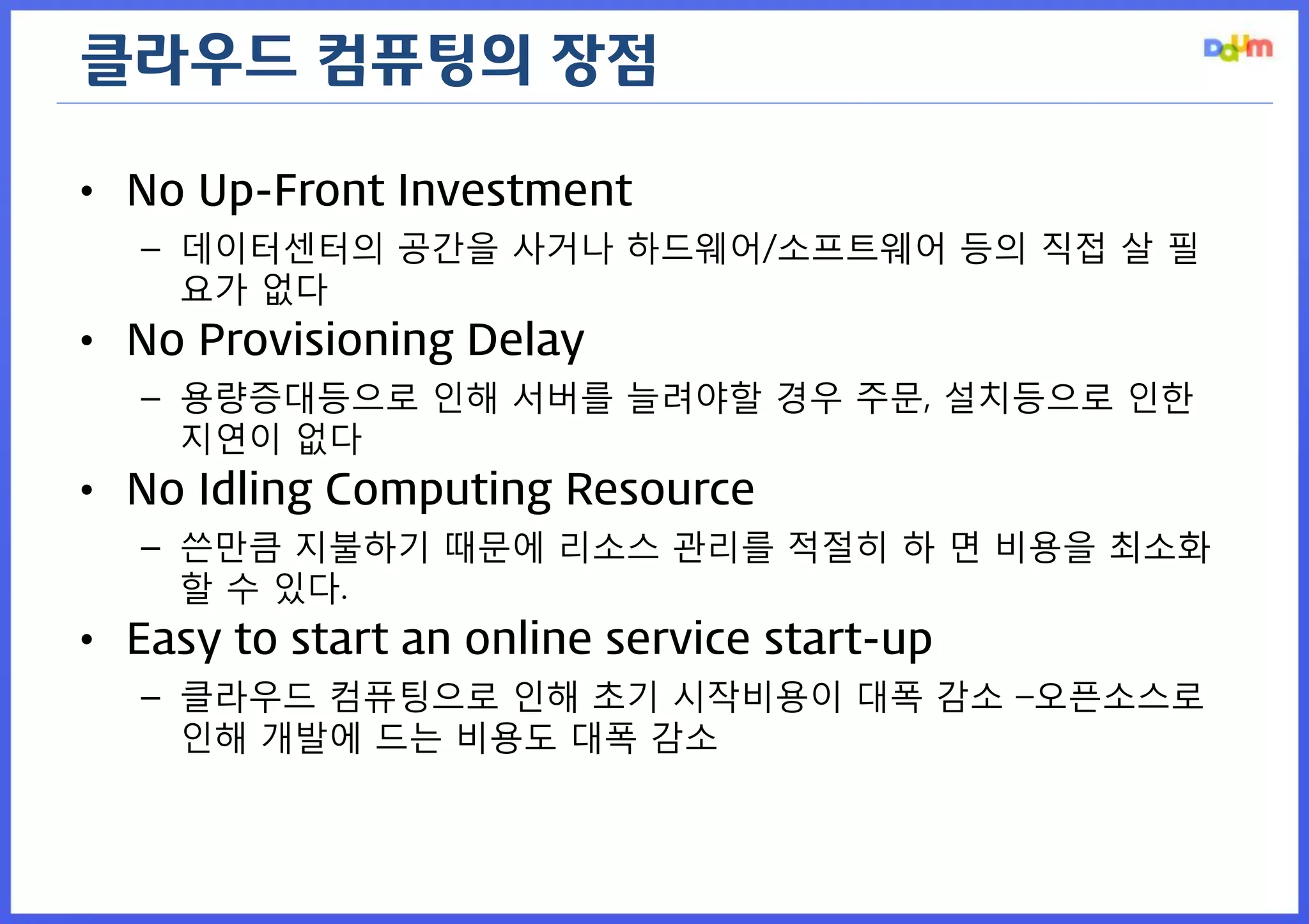 클라우드 컴퓨팅의 장점 
•No Up-Front Investment 
–데이터센터의 공간을 사거나 하드웨어/소프트웨어 등의 직접 살 필요가 없다 
•No Provisioning Delay 
–용량증대등으로 인해 서버를 늘려야할 경우 주문, 설치등으로 인한 지연이 없다 
•No Idling Computing Resource 
–쓴만큼 지불하기 때문에 리소스 관리를 적절히 하 면 비용을 최소화할 수 있다. 
•Easy to start an online service start-up 
–클라우드 컴퓨팅으로 인해 초기 시작비용이 대폭 감소 –오픈소스로 인해 개발에 드는 비용도 대폭 감소  