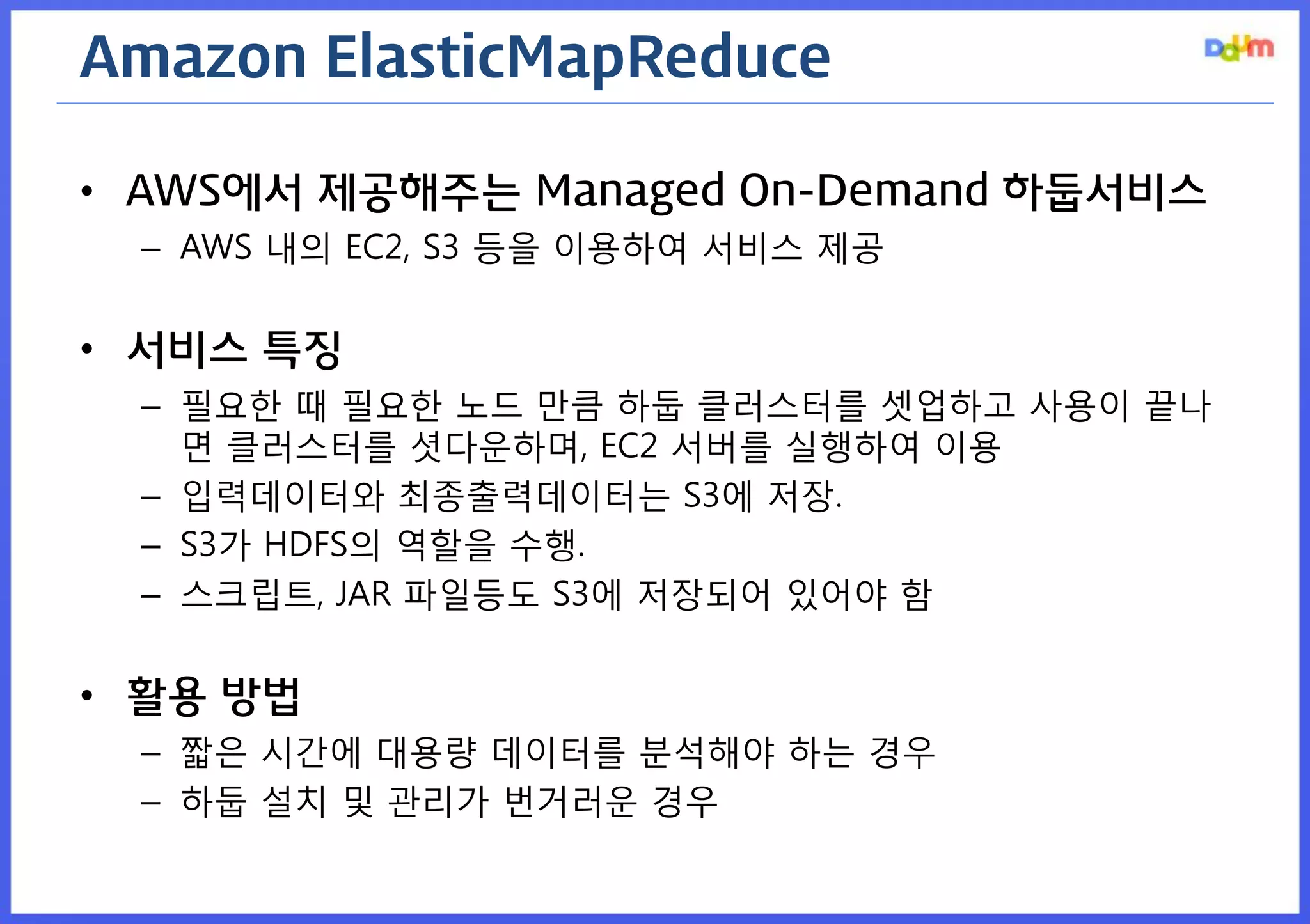 Amazon ElasticMapReduce 
•AWS에서 제공해주는 Managed On-Demand 하둡서비스 
–AWS 내의 EC2, S3 등을 이용하여 서비스 제공 
•서비스 특징 
–필요한 때 필요한 노드 만큼 하둡 클러스터를 셋업하고 사용이 끝나면 클러스터를 셧다운하며, EC2 서버를 실행하여 이용 
–입력데이터와 최종출력데이터는 S3에 저장. 
–S3가 HDFS의 역할을 수행. 
–스크립트, JAR 파일등도 S3에 저장되어 있어야 함 
•활용 방법 
–짧은 시간에 대용량 데이터를 분석해야 하는 경우 
–하둡 설치 및 관리가 번거러운 경우  