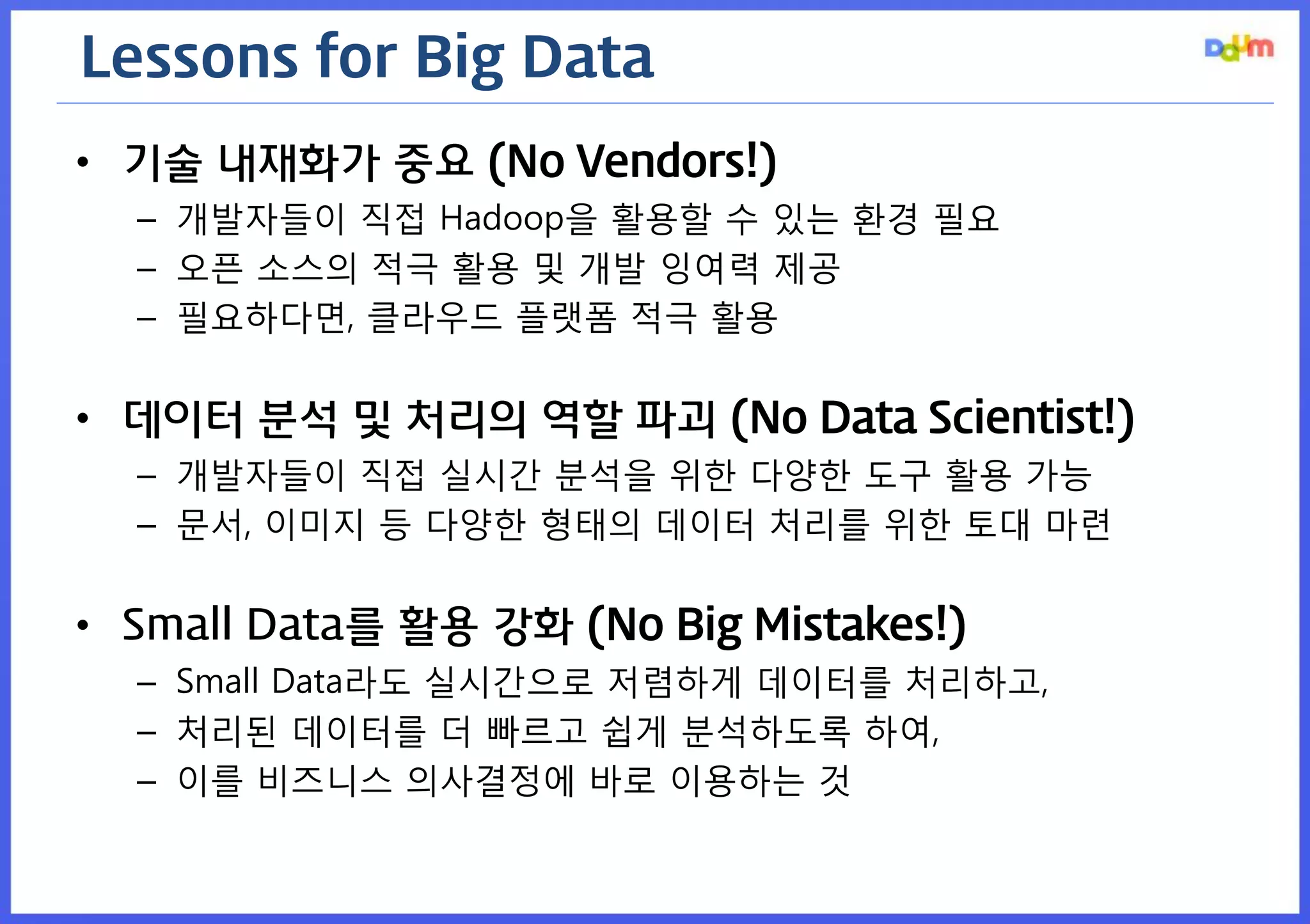 Lessons for Big Data 
•기술 내재화가 중요 (No Vendors!) 
–개발자들이 직접 Hadoop을 활용할 수 있는 환경 필요 
–오픈 소스의 적극 활용 및 개발 잉여력 제공 
–필요하다면, 클라우드 플랫폼 적극 활용 
•데이터 분석 및 처리의 역할 파괴 (No Data Scientist!) 
–개발자들이 직접 실시간 분석을 위한 다양한 도구 활용 가능 
–문서, 이미지 등 다양한 형태의 데이터 처리를 위한 토대 마련 
•Small Data를 활용 강화 (No Big Mistakes!) 
–Small Data라도 실시간으로 저렴하게 데이터를 처리하고, 
–처리된 데이터를 더 빠르고 쉽게 분석하도록 하여, 
–이를 비즈니스 의사결정에 바로 이용하는 것  