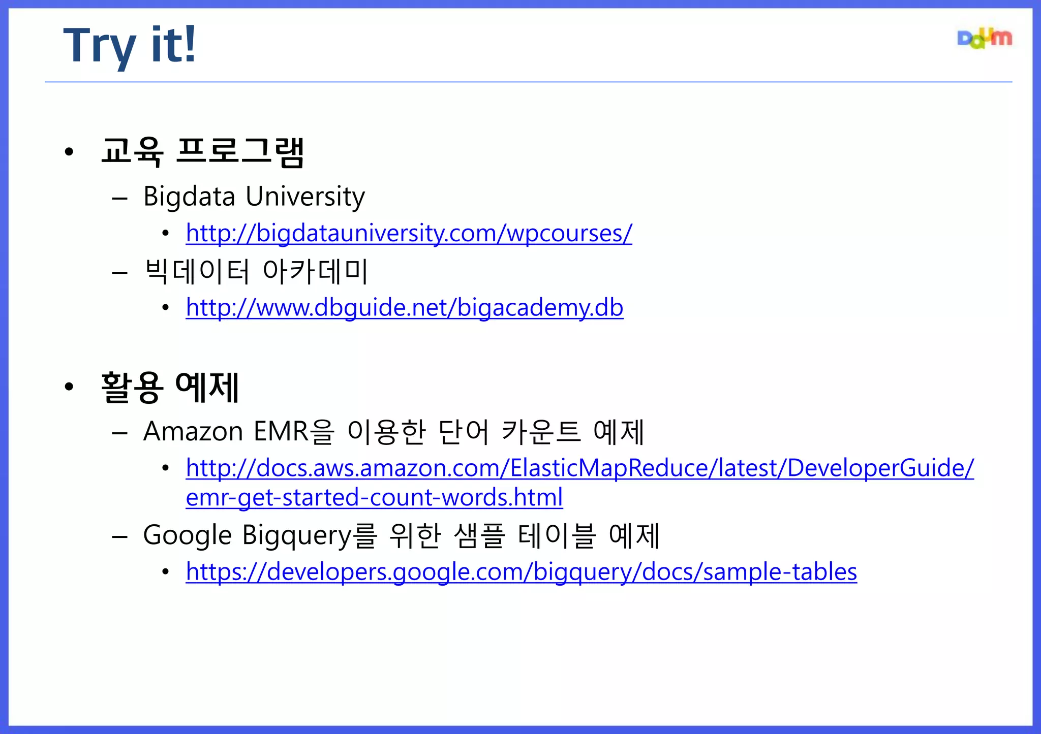 Try it! 
•교육 프로그램 
–Bigdata University 
•http://bigdatauniversity.com/wpcourses/ 
–빅데이터 아카데미 
•http://www.dbguide.net/bigacademy.db 
•활용 예제 
–Amazon EMR을 이용한 단어 카운트 예제 
•http://docs.aws.amazon.com/ElasticMapReduce/latest/DeveloperGuide/ emr-get-started-count-words.html 
–Google Bigquery를 위한 샘플 테이블 예제 
•https://developers.google.com/bigquery/docs/sample-tables  