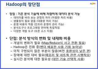 Hadoop의 장단점 
•장점 : 기존 분석 기술에 비해 저렴하게 데이터 분석 가능 
–데이터를 바라 보는 관점의 차이 (저렴한 처리 비용) 
–샘플링이 필요 없음 (대용량 처리 가능) 
–운영 비용이 적음 (인프라 운영이 관리 가능) 
–분석도구나 프로그래밍 언어에 독립적임 
–다양한 개발 도구 (오픈 소스 지원) 
•단점: 분석 방식의 변화 및 내재화 비용 
–개념의 변화가 필요 (Map/Reduce식 사고 전환 필요) 
–Hadoop은 진화 중(벤더 배포판 사용 기회 늘어남) 
–아직 구현되지 않은 부분이 많음(버전 호환성이 낮은 편) 
–장애에 대한 대비 필요(메모리 및 네트웍 관련 시행착오) 
–실시간 분석에 대한 필요성 (대안 기술 선택적 사용)  