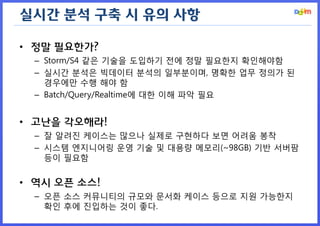 실시간 분석 구축 시 유의 사항 
•정말 필요한가? 
–Storm/S4 같은 기술을 도입하기 전에 정말 필요한지 확인해야함 
–실시간 분석은 빅데이터 분석의 일부분이며, 명확한 업무 정의가 된 경우에만 수행 해야 함 
–Batch/Query/Realtime에 대한 이해 파악 필요 
•고난을 각오해라! 
–잘 알려진 케이스는 많으나 실제로 구현하다 보면 어려움 봉착 
–시스템 엔지니어링 운영 기술 및 대용량 메모리(~98GB) 기반 서버팜 등이 필요함 
•역시 오픈 소스! 
–오픈 소스 커뮤니티의 규모와 문서화 케이스 등으로 지원 가능한지 확인 후에 진입하는 것이 좋다.  