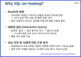 Why SQL-on-Hadoop? 
•Needs의 변화 
–‘투자대비 저렴한 가격으로 대용량 데이터 처리에 만족’ -> ‘보다 높은 처리 성능 및 빠른 반응’ 요구 
–많은 사용자가 Ad-hoc 질의를 위해 DB 병행 사용에 불만 
•대화형 질의 (Interactive Query) 
–발견은 ‘질의 -> 결과 분석과 사고 -> 질의’의 순환 
•시스템의 빠른 반응 속도가 데이터 분석의 생산성 
–빠른 의사 결정 가능 
•성능 보장 및 사람에 의한 오류 방지 
–MapReduce 프로그래밍: 개발자 역량에 의존적 (버그 가능성 높음) 
–질의 언어: 적절한 성능은 시스템이 보장 (버그 가능성 낮음) 
–http://www.slideshare.net/gruter/07-gruter-tajosqlonhadoop  