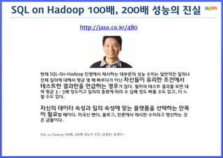 http://jaso.co.kr/480 
현재 SQL-On-Hadoop 진영에서 제시하는 대부분의 성능 수치는 일반적인 질의나 전체 질의에 대해서 평균 몇 배 빠르다가 아닌 자신들이 유리한 조건에서 테스트한 결과만을 언급하는 경우가 많다. 필자의 테스트 결과를 보면 대략 평균 3 ~ 5배 정도이고 질의의 종류에 따라 수 십배 정도 빠를 수도 있고, 더 느릴 수도 있다. 
자신의 데이터 속성과 질의 속성에 맞는 플랫폼을 선택하는 안목이 필요할 때이다. 미국산 벤더, 블로그, 언론에서 제시한 수치라고 맹신하는 것은 금물이다. 
SQL on Hadoop 100배, 200배 성능의 진실 (김형준) 중에서… 
SQL on Hadoop 100배, 200배 성능의 진실  